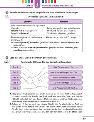  Sieh dir die Tabelle an und vergleiche die Infos mit deinen Vermutungen.
Pronomen «jemand» und «niemand»
jemand niemand
eine unbestimmte Person, irgendein
Mensch:
Jemand hat dich angerufen.
Da gibt es jemand.
keine einzige Person, kein Mensch:
Niemand hat uns geantwortet.
Wir haben niemand gesehen.
Pronomen «jemand» und «niemand» können ohne oder mit Endungen
stehen, z. B.:
— Hast du jemand/jemanden gesehen? Hast du mit jemand/jemandem
gesprochen?
— Nein, ich habe niemand/niemanden gesehen und mit niemand/nie-
mandem gesprochen.
 Löse das Quiz. Ordne die Namen den Texten zu.
Touristische Höhepunkte der deutschen Hauptstadt
Top 1 Der Fernsehturm: Text …
Top 3 Unter den Linden: Text …
Top 2 Das Brandenburger Tor: Text …
Top 4 Der Reichstag: Text D
Top 5 Die Museumsinsel: Text …
A. Das ist das Wahrzeichen der Stadt. Man hat es im Jahre 1791 fertig gebaut.
Es stand damals am Rande der Stadt und war eines der Tore. Vor diesem
Objekt befindet sich der Pariser Platz mit vielen schönen Gebäuden wie
dem Hotel Adlon oder der Akademie der Künste.
B. Schon im 19. Jahrhundert war dieses Objekt die Paradestraße im Zentrum
der Stadt. Heute hat die Allee nichts von ihrem alten Charme verloren. In der
Straße liegt unter anderem das Hauptgebäude der Humboldt-Universität,
das Deutsche Historische Museum, der Berliner Dom sowie die Staatsoper.
5
117
Lektion Wir reisen durch Deutschland
 