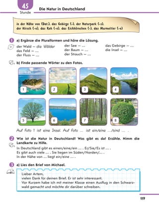 Die Natur in Deutschland
in der NЉhe von (Dat.), das Gebirge (-), der Naturpark (-s),
der Hirsch (-e), das Reh (-e), das EichhЊrnchen (-), das Murmeltier (-e)
 a) Ergänze die Pluralformen und höre die Lösung.
der Wald — die Wälder
das Feld — …
der Fluss — …
der See — …
der Baum — …
der Strauch — …
das Gebirge — …
die Insel — …
b) Finde passende Wörter zu den Fotos.
1 2 3 4
5 6 7 8
Auf Foto 1 ist eine Insel. Auf Foto … ist ein/eine …/sind … .
 Wie ist die Natur in Deutschland? Was gibt es da? Erzähle. Nimm die
Landkarte zu Hilfe.
In Deutschland gibt es einen/eine/ein … . Er/Sie/Es ist … .
Es gibt auch viele … . Sie liegen im Süden/Norden/… .
In der Nähe von … liegt ein/eine … .
 a) Lies den Brief von Michael.
Lieber Artem,
vielen Dank für deinen Brief. Er ist sehr interessant.
Vor Kurzem habe ich mit meiner Klasse einen Ausflug in den Schwarz-
wald gemacht und möchte dir darüber schreiben.
119
Stunde
45
 