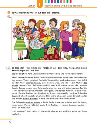  a) Was meinst du: Wer ist auf dem Bild? Erzähle.
b) Lies den Text. Finde die Personen auf dem Bild. Vergleiche deine
Vermutungen mit dem Text.
Sophie zeigt ein Foto und erzählt von ihrer Familie und ihren Verwandten:
«Hier kannst du meine Eltern und Verwandten sehen. Wir haben den Geburts-
tag meines Vaters gefeiert. Fast alle Verwandten sind gekommen. Hier siehst
du den Vater meines Vaters, also meinen Opa, und da — die Mutter des
Vaters, meine Oma. Selbstverständlich war auch meine Mama da. Meinen
Bruder kannst du auf dem Foto auch sehen, er war mit seiner ganzen Familie
— mit seiner Frau Lene, meiner Schwägerin, und seinen Kindern. Meine Nich-
te Nicole (die Tochter des Bruders) ist 2, und mein Neffe Leo (der Sohn des
Bruders) ist erst ein Jahr alt. Meine Eltern sind also auch schon Großeltern für
die Kinder meines Bruders. Nicole und Leo sind ihre Enkelkinder.
Die Schwester meines Vaters — Tante Emily — war auch dabei, und ihr Mann,
mein Onkel Peter, natürlich auch. Ihre Tochter — meine Cousine Sabine —
siehst du hier auch.
Und meinen Cousin siehst du hier nicht, aber er war auch da, er hat uns foto-
grafiert.»
1
Lektion Meine Familie und meine Freunde
12
 