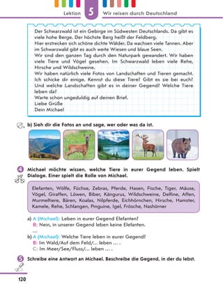 Der Schwarzwald ist ein Gebirge im Südwesten Deutschlands. Da gibt es
viele hohe Berge. Der höchste Berg heißt der Feldberg.
Hier erstrecken sich schöne dichte Wälder. Da wachsen viele Tannen. Aber
im Schwarzwald gibt es auch weite Wiesen und blaue Seen.
Wir sind den ganzen Tag durch den Naturpark gewandert. Wir haben
viele Tiere und Vögel gesehen. Im Schwarzwald leben viele Rehe,
Hirsche und Wildschweine.
Wir haben natürlich viele Fotos von Landschaften und Tieren gemacht.
Ich schicke dir einige. Kennst du diese Tiere? Gibt es sie bei euch?
Und welche Landschaften gibt es in deiner Gegend? Welche Tiere
leben da?
Warte schon ungeduldig auf deinen Brief.
Liebe Grüße
Dein Michael
b) Sieh dir die Fotos an und sage, wer oder was da ist.
 Michael möchte wissen, welche Tiere in eurer Gegend leben. Spielt
Dialoge. Einer spielt die Rolle von Michael.
Elefanten, Wölfe, Füchse, Zebras, Pferde, Hasen, Fische, Tiger, Mäuse,
Vögel, Giraffen, Löwen, Biber, Kängurus, Wildschweine, Delfine, Affen,
Murmeltiere, Bären, Koalas, Nilpferde, Eichhörnchen, Hirsche, Hamster,
Kamele, Rehe, Schlangen, Pinguine, Igel, Frösche, Nashörner
a) A (Michael): Leben in eurer Gegend Elefanten?
B: Nein, in unserer Gegend leben keine Elefanten.
…
b) A (Michael): Welche Tiere leben in eurer Gegend?
B: Im Wald/Auf dem Feld/… leben … .
C: Im Meer/See/Fluss/… leben … .
 Schreibe eine Antwort an Michael. Beschreibe die Gegend, in der du lebst.
5
120
Lektion Wir reisen durch Deutschland
 