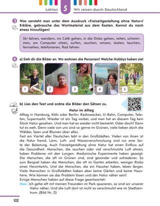 Was versteht man unter dem Ausdruck «Freizeitgestaltung ohne Natur»?
Erkläre, gebrauche das Wortmaterial aus dem Kasten. Kannst du noch
etwas hinzufügen?
Ski fahren, wandern, ins Café gehen, in die Disko gehen, reiten, schwim-
men, am Computer sitzen, surfen, rauchen, simsen, skaten, tauchen,
fernsehen, telefonieren, Rad fahren
 a) Sieh dir die Bilder an. Wo wohnen die Personen? Welche Hobbys haben sie?
1 2 3 4 5
b) Lies den Text und ordne die Bilder den Sätzen zu.
Natur im Alltag
Alltag in Hamburg, Köln oder Berlin: Radiowecker, U-Bahn, Computer, Tele-
fon, Supermarkt. Wieder ist ein Tag vorbei, und man hat an diesem Tag kein
Stück Natur gesehen. Und man hat es wieder nicht bemerkt. Oder doch? Dann
tut es weh. Denn viele von uns sind so gerne im Grünen, viele lieben doch die
Wälder, Seen und Blumen über alles.
Fast ein Viertel aller Deutschen lebt in den Großstädten. Vielen von ihnen ist
die Natur fremd. Lärm, Luft- und Wasserverschmutzung sind nur eine Sei-
te der Belastung. Auch Freizeitgestaltung ohne Natur hat einen Einfluss auf
die Gesundheit. Menschen, die rauchen oder viel verschmutzte Luft atmen,
haben Probleme mit den Lungen. Medizinische Experimente haben gezeigt:
Die Menschen, die oft im Grünen sind, sind gesünder und zufriedener. So
zum Beispiel haben die Menschen, die oft im Garten arbeiten, weniger Risiko
eines Herzinfarkts. Und die Menschen, die ein Haustier haben, leben länger.
Viele Menschen in Großstädten haben aber keine Gärten und keine Haus-
tiere. Wie können sie das Problem lösen und der Natur näher sein?
Einige Menschen haben auf diese Frage geantwortet:
Max: Ich gehe oft mit meinen Freunden im Park spazieren, so sind wir unserer
Natur näher. Und die Luft dort ist nicht so verschmutzt wie im Stadtzen-
trum. (Bild Nr. 5)
5
122
Lektion Wir reisen durch Deutschland
 