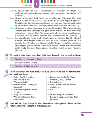 Lina: Zu Hause habe ich viele Topfpflanzen. Sie brauchen viel Pflege. Ich
gieße sie mit gutem warmem Wasser. Und sie geben mir frische Luft.
(Bild Nr. …)
Lea: Ich wohne in einem Stadtviertel, wo es früher viel Grün gab. Und jetzt
baut man dort neue Häuser, alles ist mit Beton und Asphalt bedeckt.
Zum Glück ist der Tiergarten nicht weit von meinem Haus, deshalb gehe
ich oft dorthin, sitze unter Bäumen, denke nach oder lese. (Bild Nr. …)
Julia: Ich wohne in einem Hochhaus, im achten Stock. Zum Glück habe ich eine
Dachterrasse. Hier verbringe ich gern meine Freizeit. Ich fühle mich hier
frei und dem Himmel näher. Morgens mache ich hier meine Yogaübungen.
Manchmal lade ich meine Freunde zum Sonnenbaden ein. (Bild Nr. …)
Lorenz: Ich genieße die Natur in der Stadt, wenn es regnet. Das ist vielleicht
komisch. Beim Regen bleibe ich nicht im Haus, sondern gehe aus. Ich
genieße leere Straßen und frische Luft. Der Regen reinigt die Luft, nach
dem Regen gibt es keinen Staub und Schmutz mehr. Und besonders
schön finde ich den Regenbogen irgendwo zwischen den Häusern.
(Bild Nr. …)
 Wer spricht hier: Max, Lina, Lea, Julia oder Lorenz? Höre zu und ergänze.
Situation 1: Hier spricht Lea.
Situation 2: Hier spricht … .
Situation 3: Hier spricht … .
 Spielt Interviews mit Max, Lina, Lea, Julia und Lorenz. Die Redemittel ste-
hen euch zur Seite.
— Guten Tag! Ich heiße … .
Und wie heißt du?
— Wo wohnst du?
— Hast du einen Garten/ein
Haustier?
— Wie verbringst du deine
Freizeit?
— Magst du die Natur?
— Wie kannst du der Natur
näher sein?
— Guten Tag! Ich heiße Max/
Lina/Lea/Julia/Lorenz.
— Ich wohne … .
— Nein, leider habe ich keinen
…/kein … .
— Ich … .
— Ja, klar mag ich die Natur.
— Ich gehe spazieren/habe Topf-
pflanzen … .
 Und welche Tipps könnt ihr den Menschen noch geben, damit sie der
Natur näher sind? Sprecht in Kleingruppen.
5
123
Lektion Wir reisen durch Deutschland
 