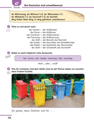 Die Deutschen sind umweltbewusst
die MЋlltrennung, die MЋlltonne (-n), der MЋllcontainer (–),
der MЋllhaufen (–), der Kunststoff (-e), der RestmЋll,
Ћbrig bleiben (blieb Ћbrig, ist Ћbrig geblieben), umweltbewusst
 Höre zu und sprich nach.
der Haufen — der Müllhaufen
die Tonne — die Mülltonne
der Container — der Müllcontainer
die Trennung — die Mülltrennung
der Müll — der Biomüll, der Restmüll
die Schale — die Eierschale, die Kartoffelschale
das Mittel — das Spülmittel, das Waschmittel
der Stoff — der Schadstoff, der Kunststoff
 Bildet zu zweit möglichst viele Komposita.
bio • tonne • rest • haufen • trennung • tüte • recycling
Müll-... oder ...-müll?
 Was für Container sind das? Wofür sind sie da? Warum haben sie verschie-
dene Farben? Erzähle.
Ich glaube, diese Container sind für … .
124
Stunde
47
 