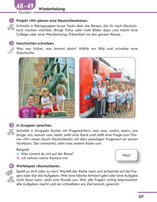 Wiederholung
 Projekt «Wir planen eine Deutschlandreise».
Schreibt in Kleingruppen kurze Texte über die Reisen, die ihr nach Deutsch-
land machen möchtet. Bringt Fotos oder malt Bilder dazu und macht eine
Collage oder eine Wandzeitung. Präsentiert sie der ganzen Klasse.
 Geschichten schreiben.
Was war früher, was kommt dann? Wähle ein Bild und schreibe eine
Geschichte.
 In Gruppen sprechen.
Schreibt in Gruppen Karten mit Fragewörtern: wer, was, wohin, wann, wie
lange, wo, warum usw. Jeder zieht eine Karte und stellt eine Frage zum The-
ma «Wir reisen durch Deutschland» mit dem jeweiligen Fragewort an seinen
Nachbarn. Der antwortet, zieht eine andere Karte usw.
Beispiel:
A: Was nimmst du mit auf die Reise?
B: Ich nehme meine Kamera mit.
 Würfelspiel «Deutschland».
Spielt zu dritt oder zu viert. Würfelt der Reihe nach und antwortet auf die Fra-
gen oder löst die Aufgaben. Wer eine falsche Antwort gibt oder eine Aufgabe
nicht lösen kann, setzt eine Runde aus. Wer alle Fragen richtig beantwortet,
alle Aufgaben macht und am schnellsten ans Ziel kommt, gewinnt.
Was?
127
Stunden
48–49
 