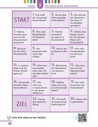 START
START
1.
1. Wie heißt
die Hauptstadt
Deutschlands?
2.
2. Nenne drei
Sehenswürdig-
keiten Berlins.
3.
3. Wie können
die Deutschen
die Natur in
Großstädten
genießen?
7.
7. Welche
Museen kann
man auf der
Museumsinsel
besuchen?
6.
6. Wie viele
Bundesländer
hat Deutsch-
land?
5.
5. Welche
Landschaf-
ten gibt es in
Deutschland?
4.
4. Welche drei
Dinge nimmst
du mit auf eine
Reise nach
Deutschland?
8.
8. Beschrei-
be die Natur
Deutschlands.
9.
9. Was
bedeutet Müll-
trennung?
Erkläre.
10.
10. Nenne das
Symbol von Ber-
lin.
11.
11. Wie viele
Nachbarländer
hat Deutsch-
land?
15.
15. In welcher
Stadt sind die
Brüder Grimm
geboren?
14.
14. Was muss
man kaufen,
wenn man mit
der Bahn fahren
will?
13.
13. Beschreibe
die Staatsfahne
von Deutsch-
land.
12.
12. Was kann
man auf der
Märchenstraße
sehen?
16.
16. Nenne den
höchsten Berg
Deutschlands.
17.
17. Was
wirft man
in Deutschland
in die grüne
Mülltonne?
18.
18. Welche
Tiere kann man
im Schwarzwald
sehen?
19.
19. Wie viele
Einwohner hat
Deutschland?
ZIEL
ZIEL
22.
22. Nenne
drei deutsche
Flüsse.
21.
21. Wie heißt
die bekannteste
Straße Berlins?
20.
20.Nenne drei
Landschaften.
Teste dich selbst auf der Website.
5
128
Lektion Wir reisen durch Deutschland
 