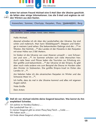  Artem hat seinem Freund Michael eine E-Mail über die Ukraine geschickt,
da fehlen aber einige Informationen. Lies die E-Mail und ergänze sie mit
den Wörtern aus dem Kasten.
Asowschen, Sommer, Chortyzja, Karpaten, Fluss, Waldsteppen, Berg
Hallo Michael,
diesmal schreibe ich dir über die Landschaften der Ukraine. Sie sind
schön und malerisch. Man kann Waldsteppen(1)
, Steppen und Gebir-
ge in meinem Land sehen. Die bekanntesten Gebirge sind die …(2)
im
Westen. Der höchste …(3)
des Landes ist der Howerla in den Karpaten
mit einer Höhe von 2 061 Metern.
Im Süden ist die Ukraine von zwei Meeren umspült — vom Schwar-
zen und vom …(4)
. Im Sommer erholen sich viele Menschen hier.
Auch viele Seen und Flüsse laden die Touristen zur Erholung ein.
Der größte und bekannteste …(5)
der Ukraine ist der Dnipro. Es gibt
aber noch viele andere wie zum Beispiel die Desna im Norden oder
den Dnister im Südwesten. Die größte Dnipro-Insel im Osten des
Landes ist …(6)
.
Am liebsten habe ich die ukrainischen Karpaten im Winter und das
Schwarze Meer im …(7)
.
Ich hoffe, dass du mal in die Ukraine kommst und alles mit eigenen
Augen siehst.
Viele Grüße
Dein Artem
 Stell dir vor: Michael möchte deine Gegend besuchen. Was kannst du ihm
empfehlen? Schreibe.
Ich wohne im Norden/Süden/… .
Die Landschaft hier ist … .
In meiner Gegend gibt es einen Fluss/See/Teich …/viele … .
Wir haben auch … .
Ich finde diese Gegend schön/malerisch/… .
6
Lektion Die Ukraine
131
 