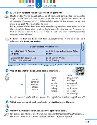  a) Lies den Kurztext. Welche Jahreszeit ist gemeint?
Heute ist das Wetter einfach schön. Es ist warm und sonnig. Das Thermometer
zeigt 24 Grad über Null und die Sonne scheint hell. Es gibt keinen Nebel. Es ist
nicht windig. Es regnet nicht. Es blitzt und donnert nicht. Am Morgen hat es zwar
etwas geregnet. Aber jetzt ist es trocken.
Bei so einem Wetter kann man eine Wanderung machen. Man kann auch im
Garten auf der Bank sitzen und ein Buch lesen. Es ist lustig, mit Freunden im
Park zu skaten oder Rad zu fahren. Überhaupt kann man viel Interessantes
draußen unternehmen.
b) Finde im Text die Sätze mit dem unpersönlichen Pronomen «es» und
achte auf die Form der Verben.
 Wie ist das Wetter? Bilde Sätze nach dem Muster.
es
regnen
schneien
donnern
blitzen
tauen
warm
kalt
sonnig
frostig
neblig
windig
heute
am Morgen
am Tage
am Abend
im Winter
im Sommer
im Herbst
im Frühling
Es ist warm./Heute ist es warm. Es regnet./Im Herbst regnet es oft.
 Wählt eine Jahreszeit und beschreibt das Wetter in der Ukraine.
 Welches Klima herrscht in der Ukraine? Sprecht zu zweit.
Ich denke, das Klima in der Ukraine ist kontinental/gemäßigt/subtropisch/… .
Ich meine, dass für das Klima unseres Landes … typisch ist/sind.
Unpersönliches Pronomen «es»
es + das Verb (3. Person
Singular)
es + ist + das Adjektiv/das Sub-
stantiv
Es regnet den ganzen Tag.
Es blitzt und donnert.
Es ist kalt im Winter.
Es ist Frühling.
6
Lektion Die Ukraine
133
 