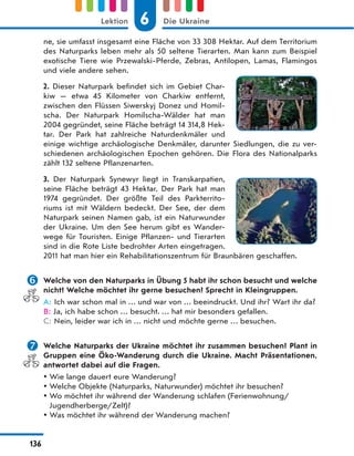 ne, sie umfasst insgesamt eine Fläche von 33 308 Hektar. Auf dem Territorium
des Naturparks leben mehr als 50 seltene Tierarten. Man kann zum Beispiel
exotische Tiere wie Przewalski-Pferde, Zebras, Antilopen, Lamas, Flamingos
und viele andere sehen.
2. Dieser Naturpark befindet sich im Gebiet Char-
kiw  — etwa 45 Kilometer von Charkiw entfernt,
zwischen den Flüssen Siwerskyj Donez und Homil-
scha. Der Naturpark Homilscha-Wälder hat man
2004 gegründet, seine Fläche beträgt 14 314,8 Hek-
tar. Der Park hat zahlreiche Naturdenkmäler und
einige wichtige archäologische Denkmäler, darunter Siedlungen, die zu ver-
schiedenen archäologischen Epochen gehören. Die Flora des Nationalparks
zählt 132 seltene Pflanzenarten.
3. Der Naturpark Synewyr liegt in Transkarpatien,
seine Fläche beträgt 43 Hektar. Der Park hat man
1974 gegründet. Der größte Teil des Parkterrito-
riums ist mit Wäldern bedeckt. Der See, der dem
Naturpark seinen Namen gab, ist ein Naturwunder
der Ukraine. Um den See herum gibt es Wander-
wege für Touristen. Einige Pflanzen- und Tierarten
sind in die Rote Liste bedrohter Arten eingetragen.
2011 hat man hier ein Rehabilitationszentrum für Braunbären geschaffen.
 Welche von den Naturparks in Übung 5 habt ihr schon besucht und welche
nicht? Welche möchtet ihr gerne besuchen? Sprecht in Kleingruppen.
A: Ich war schon mal in … und war von … beeindruckt. Und ihr? Wart ihr da?
B: Ja, ich habe schon … besucht. … hat mir besonders gefallen.
C: Nein, leider war ich in … nicht und möchte gerne … besuchen.
 Welche Naturparks der Ukraine möchtet ihr zusammen besuchen? Plant in
Gruppen eine Öko-Wanderung durch die Ukraine. Macht Präsentationen,
antwortet dabei auf die Fragen.
 Wie lange dauert eure Wanderung?
 Welche Objekte (Naturparks, Naturwunder) möchtet ihr besuchen?
 Wo möchtet ihr während der Wanderung schlafen (Ferienwohnung/
Jugendherberge/Zelt)?
 Was möchtet ihr während der Wanderung machen?
6
Lektion Die Ukraine
136
 