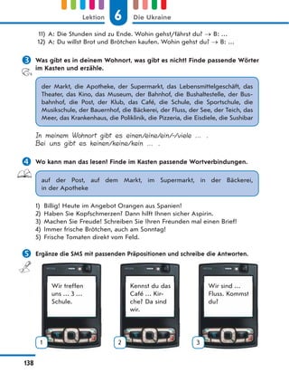 11) A: Die Stunden sind zu Ende. Wohin gehst/fährst du? B: …
12) A: Du willst Brot und Brötchen kaufen. Wohin gehst du? B: …
 Was gibt es in deinem Wohnort, was gibt es nicht? Finde passende Wörter
im Kasten und erzähle.
der Markt, die Apotheke, der Supermarkt, das Lebensmittelgeschäft, das
Theater, das Kino, das Museum, der Bahnhof, die Bushaltestelle, der Bus-
bahnhof, die Post, der Klub, das Café, die Schule, die Sportschule, die
Musikschule, der Bauernhof, die Bäckerei, der Fluss, der See, der Teich, das
Meer, das Krankenhaus, die Poliklinik, die Pizzeria, die Eisdiele, die Sushibar
In meinem Wohnort gibt es einen/eine/ein/-/viele … .
Bei uns gibt es keinen/keine/kein … .
 Wo kann man das lesen? Finde im Kasten passende Wortverbindungen.
auf der Post, auf dem Markt, im Supermarkt, in der Bäckerei,
in der Apotheke
1) Billig! Heute im Angebot Orangen aus Spanien!
2) Haben Sie Kopfschmerzen? Dann hilft Ihnen sicher Aspirin.
3) Machen Sie Freude! Schreiben Sie Ihren Freunden mal einen Brief!
4) Immer frische Brötchen, auch am Sonntag!
5) Frische Tomaten direkt vom Feld.
 Ergänze die SMS mit passenden Präpositionen und schreibe die Antworten.
Wir treffen
uns … 3 …
Schule.
1
Kennst du das
Café … Kir-
che? Da sind
wir.
2
Wir sind …
Fluss. Kommst
du?
3
6
Lektion Die Ukraine
138
 