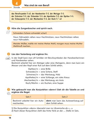 Was sind sie von Beruf?
das Berufssymbol (-e), der Handwerker (–), der Metzger (–),
der Schreiner (–), der Schneider (–), der Apotheker (–), der Optiker (–),
der Schauspieler (–), der Mechaniker (–), der Koch (- -e)
 Höre die Zungenbrecher und sprich nach.
Schneiders Schere schneidet scharf.
Neun Nähnadeln nähen neun Nachtmützen, neun Nachtmützen nähen
neun Nähnadeln.
Meister Müller, mahle mir meine Metze Mehl, morgen muss meine Mutter
Mehlmuß machen.
 Lies den Textanfang und ergänze ihn.
In der Stadt kann man oft Schilder mit Berufssymbolen der Handwerkerinnen
und Handwerker sehen.
Bestimmt arbeitet hier ein Metzger oder eine Metzgerin, denn man kann ein
Messer und den Kopf einer Kuh auf dem Schild sehen.
Optiker/in — eine Brille
Schneider/in — eine Schere, Stoff
Schreiner/in — das Werkzeug, Holz
Apotheker/in — eine Schlange, ein rotes Kreuz
Mechaniker/in — das Werkzeug, ein Auto
Koch/Köchin — ein Kuchen, eine Suppe
 Wie gebraucht man die Konjunktion «denn»? Sieh dir die Tabelle an und
ergänze die Regel.
Satz 1 Satz 2
Bestimmt arbeitet hier ein Auto-
mechaniker,
denn man kann das Autowerkzeug auf
dem Schild sehen.
1) Die Konjunktion «denn» übersetzt man ins Ukrainische als «…».
2) Nach dieser Konjunktion steht das finite Verb an der … Stelle im Satz.
14
Stunde
4
 