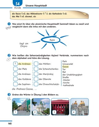 Unsere Hauptstadt
die Gasse (-n), das HЊhlenkloster (- -), die Kathedrale (-n),
das Mal (-e), diesmal, als
 Was wisst ihr über die ukrainische Hauptstadt? Sammelt Ideen zu zweit und
vergleicht dann die Infos mit den anderen.
Kyjiw
liegt am
Dnipro
 Wie heißen die Sehenswürdigkeiten Kyjiws? Verbinde, nummeriere nach
dem Alphabet und höre die Lösung.
1 die Andreas-
der Platz
die Andreas-
das Goldene
die Sophien-
das Höhlen-
die Schewtschenko-
der Marijinskyj
der Oberste
die Chreschtschatyk-
Park
Universität
Gasse
Tor
Rat
der Unabhängigkeit
Straße
-kloster
-kirche
-kathedrale
die Andreas-Gasse, …
 Ordne die Wörter in Übung 2 den Bildern zu.
1 2 3 4
die Andreas-
Gasse
140
Stunde
54
 