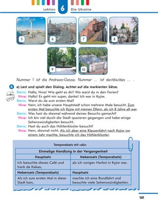 5 6 7 8
9 10
Nummer 1 ist die Andreas-Gasse. Nummer … ist der/die/das … .
 a) Lest und spielt den Dialog. Achtet auf die markierten Sätze.
Denis: Hallo, Nina! Wie geht es dir? Wo warst du in den Ferien?
Nina: Hallo! Es geht mir super, danke! Ich war in Kyjiw.
Denis: Warst du da zum ersten Mal?
Nina: Nein, ich habe unsere Hauptstadt schon mehrere Male besucht. Zum
ersten Mal besuchte ich Kyjiw mit meinen Eltern, als ich 8 Jahre alt war.
Denis: Was hast du diesmal während deines Besuchs gemacht?
Nina: Ich bin viel durch die Stadt spazieren gegangen und habe einige
Sehenswürdigkeiten besucht.
Denis: Hast du auch das Höhlenkloster besucht?
Nina: Nein, diesmal nicht. Als ich aber eine Klassenfahrt nach Kyjiw vor
einem Jahr machte, besuchte ich das Höhlenkloster.
Temporalsatz mit «als»
Einmalige Handlung in der Vergangenheit
Hauptsatz Nebensatz (Temporalsatz)
Ich besuchte dieses Café und
trank da Kakao,
als ich vorigen Herbst in Kyjiw war.
Nebensatz (Temporalsatz) Hauptsatz
Als ich zum ersten Mal in diese
Stadt kam,
machte ich eine Rundfahrt und
besuchte viele Sehenswürdigkeiten.
6
Lektion Die Ukraine
141
 