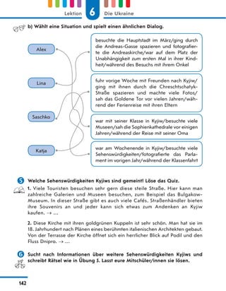 b) Wählt eine Situation und spielt einen ähnlichen Dialog.
war mit seiner Klasse in Kyjiw/besuchte viele
Museen/sah die Sophienkathedrale vor einigen
Jahren/während der Reise mit seiner Oma
besuchte die Hauptstadt im März/ging durch
die Andreas-Gasse spazieren und fotografier-
te die Andreaskirche/war auf dem Platz der
Unabhängigkeit zum ersten Mal in ihrer Kind-
heit/während des Besuchs mit ihrem Onkel
war am Wochenende in Kyjiw/besuchte viele
Sehenswürdigkeiten/fotografierte das Parla-
ment im vorigen Jahr/während der Klassenfahrt
fuhr vorige Woche mit Freunden nach Kyjiw/
ging mit ihnen durch die Chreschtschatyk-
Straße spazieren und machte viele Fotos/
sah das Goldene Tor vor vielen Jahren/wäh-
rend der Ferienreise mit ihren Eltern
Alex
Lina
Saschko
Katja
 Welche Sehenswürdigkeiten Kyjiws sind gemeint? Löse das Quiz.
1. Viele Touristen besuchen sehr gern diese steile Straße. Hier kann man
zahlreiche Galerien und Museen besuchen, zum Beispiel das Bulgakow-
Museum. In dieser Straße gibt es auch viele Cafés. Straßenhändler bieten
ihre Souvenirs an und jeder kann sich etwas zum Andenken an Kyjiw
kaufen. …
2. Diese Kirche mit ihren goldgrünen Kuppeln ist sehr schön. Man hat sie im
18. Jahrhundert nach Plänen eines berühmten italienischen Architekten gebaut.
Von der Terrasse der Kirche öffnet sich ein herrlicher Blick auf Podil und den
Fluss Dnipro.  …
 Sucht nach Informationen über weitere Sehenswürdigkeiten Kyjiws und
schreibt Rätsel wie in Übung 5. Lasst eure Mitschüler/innen sie lösen.
6
Lektion Die Ukraine
142
 
