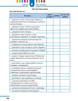 WIE ICH DAS KANN
Lies und kreuze an.
Я можу…
дуже
добре
добре
ще не так
добре
…зрозуміти зміст текстів про Україну, її
природні багатства, заповідники, визначні
місця столиці.
…зрозуміти зміст листів, що містять
фактичну інформацію про Україну.
…зрозуміти опис погоди.
…зрозуміти зміст текстів, у яких
описуються подорожі й мандри Україною.
…зрозуміти розмову підлітків про їхні
мандри у вільний час.
…повідомити головні факти про Україну.
…розповісти про погоду й клімат України.
…описати погоду різних пір року в Україні.
…назвати різні об’єкти в місті.
…давати поради одноліткам з Німеччини
щодо відпочинку в моєму рідному місті/
селі.
…розповісти, що можна робити під час
мандрів і подорожей.
…планувати разом з однокласниками
й однокласницями екомандрівку
Україною й підготувати презентацію.
…назвати визначні місця Києва.
…розповісти про українську столицю.
…написати відповідь на СМС-
повідомлення, в якому міститься
пропозиція спільного відпочинку.
…написати електронний лист у відповідь.
…написати історію за ілюстрацією.
6
Lektion Die Ukraine
146
 