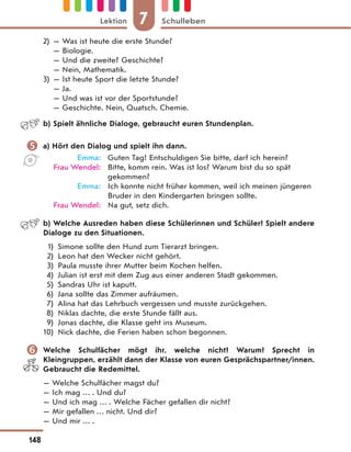 2) — Was ist heute die erste Stunde?
— Biologie.
— Und die zweite? Geschichte?
— Nein, Mathematik.
3) — Ist heute Sport die letzte Stunde?
— Ja.
— Und was ist vor der Sportstunde?
— Geschichte. Nein, Quatsch. Chemie.
b) Spielt ähnliche Dialoge, gebraucht euren Stundenplan.
 a) Hört den Dialog und spielt ihn dann.
Emma: Guten Tag! Entschuldigen Sie bitte, darf ich herein?
Frau Wendel: Bitte, komm rein. Was ist los? Warum bist du so spät
gekommen?
Emma: Ich konnte nicht früher kommen, weil ich meinen jüngeren
Bruder in den Kindergarten bringen sollte.
Frau Wendel: Na gut, setz dich.
b) Welche Ausreden haben diese Schülerinnen und Schüler? Spielt andere
Dialoge zu den Situationen.
1) Simone sollte den Hund zum Tierarzt bringen.
2) Leon hat den Wecker nicht gehört.
3) Paula musste ihrer Mutter beim Kochen helfen.
4) Julian ist erst mit dem Zug aus einer anderen Stadt gekommen.
5) Sandras Uhr ist kaputt.
6) Jana sollte das Zimmer aufräumen.
7) Alina hat das Lehrbuch vergessen und musste zurückgehen.
8) Niklas dachte, die erste Stunde fällt aus.
9) Jonas dachte, die Klasse geht ins Museum.
10) Nick dachte, die Ferien haben schon begonnen.
 Welche Schulfächer mögt ihr, welche nicht? Warum? Sprecht in
Kleingruppen, erzählt dann der Klasse von euren Gesprächspartner/innen.
Gebraucht die Redemittel.
— Welche Schulfächer magst du?
— Ich mag … . Und du?
— Und ich mag … . Welche Fächer gefallen dir nicht?
— Mir gefallen … nicht. Und dir?
— Und mir … .
7
Lektion Schulleben
148
 