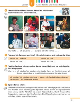  Was sind diese Menschen von Beruf? Wo arbeiten sie?
Sieh dir die Bilder an und erzähle.
1 2 3 4
5 6 7 8
Auf Foto … ist ein/eine … . Er/Sie arbeitet in/bei … .
 Was sind die Personen von Beruf? Höre die Interviews und ergänze die Sätze.
Person Nr. 1 ist Koch. Person Nr. 3 ist … .
Person Nr. 2 ist … . Person Nr. 4 ist … .
 Welche Symbole können andere Berufe haben? Zeichnet sie und diskutiert
in Kleingruppen.
M u s t e r: Ich glaube/Wir glauben, ein Musiker kann ein Musikinstrument als
Symbol haben, denn er braucht Musikinstrumente für seine Arbeit.
Ich glaube/Wir glauben, ein/eine … kann … als Symbol haben, denn er/
sie braucht … für seine/ihre Arbeit.
 Spiel «Berufe raten».
Schreibt Berufsbezeichnungen auf Kärtchen und befestigt je ein Kärtchen an
den Rücken jedes Spielers/jeder Spielerin. Dabei dürfen die Spieler/innen
nicht sehen, welche Kärtchen sie an den Rücken haben. Durch Fragen ohne
Fragewörter muss man den Beruf erraten. Die Mitspieler/innen antworten nur
mit «Ja», «Nein» oder «Manchmal».
Lektion 1 Meine Familie und meine Freunde
15
 