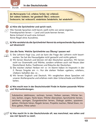 In der Deutschstunde
die Muttersprache (-n), erfahren (erfuhr, hat erfahren),
Zeit widmen (widmete, hat gewidmet) (Dat.), verbessern
(verbesserte, hat verbessert), wiederholen (wiederholte, hat wiederholt)
 a) Höre die Sprichwörter und sprich nach.
Wer fremde Sprachen nicht kennt, weiß nichts von seiner eigenen.
Fremdsprachen lernen — Land und Leute kennen lernen.
Keine Antwort ist auch eine Antwort.
Keine Regel ohne Ausnahme.
b) Wie verstehst du die Sprichwörter? Kennst du entsprechende Äquivalente
auf Ukrainisch?
 Lies die Texte. Welche Sprichwörter aus Übung 1 passen wo?
1) Die Lehrerin fragt Lisa, und sie kann die Frage der Lehrerin nicht beant-
worten. Sie hat die Hausaufgabe nicht gemacht und nichts gelernt.
2) Wir lernen Deutsch und können mit den Deutschen sprechen. Wir lernen
nicht nur Grammatik und Wörter, sondern erfahren auch viel Neues über
Deutschland, Kultur, Traditionen und Bräuche der Deutschen.
3) Die meisten starken Verben mit -e- im Stamm haben im Imperativ in der
2. Person Singular ein -i-. Nur die starken Verben «gehen», «stehen»,
«heben» behalten das -e-.
4) Wir lernen Englisch und Deutsch. Wir vergleichen diese Sprachen mit
unserer Muttersprache und erfahren mehr über Unterschiede und Ähnlich-
keiten.
 a) Was macht man in der Deutschstunde? Finde im Kasten passende Wörter
und Wortverbindungen.
Substantive deklinieren, rechnen, turnen, Verben nennen, Wörter ler-
nen, lachen, singen, Texte lesen, Wörter übersetzen, Sprichwörter lernen,
zeichnen, springen, Zungenbrecher lernen, Dialoge spielen, spazieren
gehen, Hörtexte hören, Regeln lernen, Projekte machen, Rätsel lösen, ins
Kino gehen, Filme sehen
b) Was macht ihr in der Deutschstunde oft, was manchmal, was selten und
was nie? Sprecht zu zweit.
153
Stunde
60
 