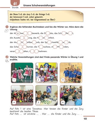 Unsere Schulveranstaltungen
die Show (-s), die Jury (-s), die Einlage (-n),
der Interessent (-en), selbst gebastelt,
teil|nehmen (nahm teil, hat teilgenommen) an (Dat.)
 Ergänze die fehlenden Buchstaben und lies die Wörter vor. Höre dann die
Lösung.
der M a lwe bewerb, die D sko, das Sch lfe t,
die Ausste ung, das K st mfest,
der Mu ik ettbe erb, der Sp rtwettb w rb,
das Scha turnier, die T nzshow, st ttf nden,
veran alten, t lnehmen.
 Welche Veranstaltungen sind das? Finde passende Wörter in Übung 1 und
erzähle.
1 2 3
4 5 6
Auf Foto 1 ist eine Tanzshow. Hier tanzen die Kinder und die Jury
bestimmt die besten Tänze.
Auf Foto … ist ein/eine … . Hier … die Kinder und die Jury … .
155
Stunde
61
 