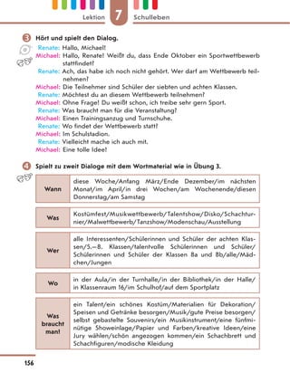  Hört und spielt den Dialog.
Renate: Hallo, Michael!
Michael: Hallo, Renate! Weißt du, dass Ende Oktober ein Sportwettbewerb
stattfindet?
Renate: Ach, das habe ich noch nicht gehört. Wer darf am Wettbewerb teil-
nehmen?
Michael: Die Teilnehmer sind Schüler der siebten und achten Klassen.
Renate: Möchtest du an diesem Wettbewerb teilnehmen?
Michael: Ohne Frage! Du weißt schon, ich treibe sehr gern Sport.
Renate: Was braucht man für die Veranstaltung?
Michael: Einen Trainingsanzug und Turnschuhe.
Renate: Wo findet der Wettbewerb statt?
Michael: Im Schulstadion.
Renate: Vielleicht mache ich auch mit.
Michael: Eine tolle Idee!
 Spielt zu zweit Dialoge mit dem Wortmaterial wie in Übung 3.
Wann
diese Woche/Anfang März/Ende Dezember/im nächsten
Monat/im April/in drei Wochen/am Wochenende/diesen
Donnerstag/am Samstag
Was
Kostümfest/Musikwettbewerb/Talentshow/Disko/Schachtur-
nier/Malwettbewerb/Tanzshow/Modenschau/Ausstellung
Wer
alle Interessenten/Schülerinnen und Schüler der achten Klas-
sen/5.—8. Klassen/talentvolle Schülerinnen und Schüler/
Schülerinnen und Schüler der Klassen 8a und 8b/alle/Mäd-
chen/Jungen
Wo
in der Aula/in der Turnhalle/in der Bibliothek/in der Halle/
in Klassenraum 16/im Schulhof/auf dem Sportplatz
Was
braucht
man?
ein Talent/ein schönes Kostüm/Materialien für Dekoration/
Speisen und Getränke besorgen/Musik/gute Preise besorgen/
selbst gebastelte Souvenirs/ein Musikinstrument/eine fünfmi-
nütige Showeinlage/Papier und Farben/kreative Ideen/eine
Jury wählen/schön angezogen kommen/ein Schachbrett und
Schachfiguren/modische Kleidung
7
Lektion Schulleben
156
 