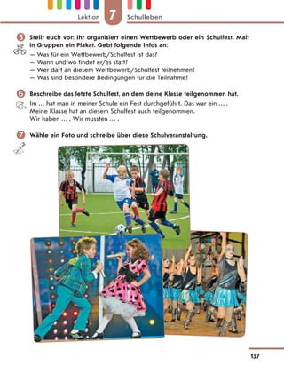  Stellt euch vor: Ihr organisiert einen Wettbewerb oder ein Schulfest. Malt
in Gruppen ein Plakat. Gebt folgende Infos an:
— Was für ein Wettbewerb/Schulfest ist das?
— Wann und wo findet er/es statt?
— Wer darf an diesem Wettbewerb/Schulfest teilnehmen?
— Was sind besondere Bedingungen für die Teilnahme?
 Beschreibe das letzte Schulfest, an dem deine Klasse teilgenommen hat.
Im … hat man in meiner Schule ein Fest durchgeführt. Das war ein … .
Meine Klasse hat an diesem Schulfest auch teilgenommen.
Wir haben … . Wir mussten … .
 Wähle ein Foto und schreibe über diese Schulveranstaltung.
7
Lektion Schulleben
157
 