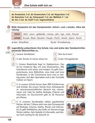 Eine Schule stellt sich vor
die Grundschule (-n), die Gesamtschule (-n), die Hauptschule (-n),
die Realschule (-n), der Schwerpunkt (-e), das Wahlfach (- -er),
die Eins (-en), die ZwЊlf (-en), allgemeinbildend
 Bilde Komposita mit den Komponenten «Schul-» und «-schule». Höre die
Lösung.
Schul- -fach, -raum, -gebäude, -mensa, -jahr, -typ, -note, -freund
-schule Grund-, Real-, Gesamt-, Haupt-, Hoch-, Musik-, Sport-, Kunst-
a) das Schulfach, … b) die Grundschule, …
 Jugendliche präsentieren ihre Schule. Lies und ordne den Textabschnitten
passende Überschriften zu.
A Unsere Schulfächer C Wer lernt hier?
B In der Schule ist immer etwas los D Unser Schulgebäude
D 1. Unsere Realschule liegt im Stadtzentrum. Das
ist ein moderner Bau mit zwei Stockwerken. Alle
Schulräume sind schön und modern. Es gibt Com-
puterräume, eine Bibliothek, eine Aula und eine
Garderobe. In der Schulmensa kann man zu Mit-
tag essen. Auf dem Sportplatz und in der Turnhalle
treiben wir Sport.
2. In unserer Schule lernen über 800 Schülerinnen
und Schüler. Da unsere Schule ihren Schwerpunkt
im naturwissenschaftlichen Bereich hat, interes-
sieren sich viele für Mathe, Biologie, Chemie und
Informatik. Im Durchschnitt gibt es 26 Personen
pro Klasse.
3. In unserem Stundenplan stehen gewöhnliche
Fächer. Ab der 7. Klasse setzt man den Schwerpunkt
auf Biologie, Chemie, Mathe, Physik und Informa-
tik. Es gibt Wahlfächer, das heißt, wir können einige
Fächer wählen. Sehr beliebt ist Informatik, weil die-
ses Fach wichtig für die Zukunft ist.
158
Stunde
62
 