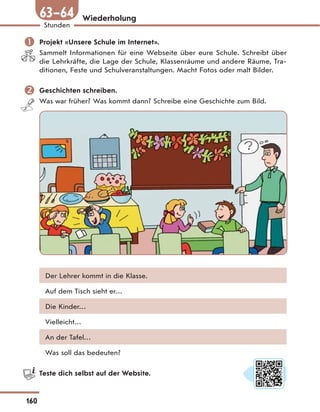 Wiederholung
 Projekt «Unsere Schule im Internet».
Sammelt Informationen für eine Webseite über eure Schule. Schreibt über
die Lehrkräfte, die Lage der Schule, Klassenräume und andere Räume, Tra-
ditionen, Feste und Schulveranstaltungen. Macht Fotos oder malt Bilder.
 Geschichten schreiben.
Was war früher? Was kommt dann? Schreibe eine Geschichte zum Bild.
Der Lehrer kommt in die Klasse.
Auf dem Tisch sieht er…
Die Kinder…
Vielleicht…
An der Tafel…
Was soll das bedeuten?
Teste dich selbst auf der Website.
160
Stunden
63—64
 