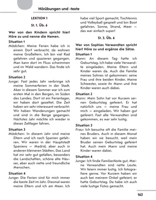 Hörübungen und -texte
LEKTION 1
St. 1, Üb. 6
Wer von den Kindern spricht hier?
Höre zu und nenne die Namen.
Situation 1
Mädchen: Meine Ferien habe ich in
einem Dorf verbracht, da wohnen
meine Großeltern. Ich bin viel Rad
gefahren und spazieren gegangen.
Man kann dort im Fluss schwimmen
und im Wald wandern. Das finde ich
sehr gut.
Situation 2
Junge: Fast jedes Jahr verbringe ich
meine Sommerferien in der Stadt.
Aber in diesem Sommer war ich zum
ersten Mal in den Bergen, im Süden
des Landes. Dort ist ein Ferienlager,
wir haben dort gezeltet. Die Zeit
haben wir sehr interessant verbracht:
Wir haben Wanderungen gemacht
und sind in die Berge gegangen.
Nächstes Jahr möchte ich wieder in
dieses Zeltlager fahren.
Situation 3
Mädchen: In diesem Jahr sind meine
Eltern und ich nach Spanien gefah-
ren. Wir waren in der Hauptstadt
Spaniens  — Madrid, aber auch in
anderen kleineren Städten. Das Land
hat mir sehr gut gefallen, besonders
die Landschaften, schöne alte Häu-
ser, aber auch nette und freundliche
Menschen.
Situation 4
Junge: Die Ferien sind für mich immer
die beste Zeit im Jahr. Diesmal waren
meine Eltern und ich am Meer. Ich
habe viel Sport gemacht, Tischtennis
und Volleyball gespielt und bin Boot
gefahren. Sonne, Strand, Meer  —
das war einfach super!
St. 3, Üb. 6
Wer von Sophies Verwandten spricht
hier? Höre zu und ergänze die Sätze.
Situation 1
Mann: An diesem Tag hatte ich
Geburtstag. Ich habe viele Verwand-
te eingeladen. Meine Eltern und
Kinder waren da. Auch die Familie
meines Sohnes ist gekommen: seine
Frau und ihre beiden Kinder. Meine
Schwester, sowie ihr Mann und ihre
Kinder waren auch dabei.
Situation 2
Mann: Mein Sohn hat vor Kurzem sei-
nen Geburtstag gefeiert. Er hat
natürlich uns — meine Frau und
mich — eingeladen. Wir haben gut
gefeiert. Fast alle Verwandten sind
gekommen, es war sehr lustig.
Situation 3
Frau: Ich besuche oft die Familie mei-
nes Bruders. Auch in diesem Monat
haben wir sie besucht, weil mein
Bruder seinen Geburtstag gefeiert
hat. Auch mein Mann und meine
Kinder waren dabei.
Situation 4
Junge: Ich finde Familienfeste gut. Mei-
ne Verwandten sind nette Leute.
Wir feiern immer lustig. Ich fotogra-
fiere gerne. Vor Kurzem haben wir
auch bei meinem Onkel gefeiert, er
hatte Geburtstag. Da habe ich auch
viele lustige Fotos gemacht.
163
 