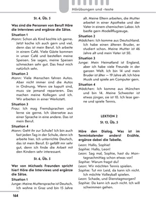 St. 4, Üb. 5
Was sind die Personen von Beruf? Höre
die Interviews und ergänze die Sätze.
Situation 1
Mann: Schon als Kind kochte ich gerne.
Jetzt koche ich auch gern und viel,
denn das ist mein Beruf. Ich arbeite
in einem Café. Viele Gäste kommen
in unser Café und bestellen meine
Speisen. Sie sagen, meine Speisen
schmecken sehr gut. Das freut mich
natürlich sehr.
Situation 2
Mann: Viele Menschen fahren Autos.
Aber nicht immer sind die Autos
in Ordnung. Wenn sie kaputt sind,
muss sie jemand reparieren. Das
machen meine Kollegen und ich.
Wir arbeiten in einer Werkstatt.
Situation 3
Frau: Ich mag Fremdsprachen und
lerne sie gerne. Ich übersetze aus
einer Sprache in eine andere. Das ist
mein Beruf.
Situation 4
Mann: Geht ihr zur Schule? Ich bin auch
fast jeden Tag in der Schule, denn ich
arbeite hier. Ich unterrichte Deutsch,
das ist mein Beruf. Er gefällt mir sehr
gut, denn ich finde die Arbeit mit
den Kindern sehr interessant.
St. 6, Üb. 5
Wer von Michaels Freunden spricht
hier? Höre die Interviews und ergänze
die Sätze.
Situation 1
Junge: Meine Muttersprache ist Deutsch.
Ich wohne in Graz und bin 15  Jahre
alt. Meine Eltern arbeiten, die Mutter
arbeitet in einer Apotheke und der
Vater in einem chemischen Labor. Ich
bastle gern Modellflugzeuge.
Situation 2
Mädchen: Ich komme aus Deutschland.
Ich habe einen älteren Bruder, er
studiert schon. Meine Mutter ist 46
Jahre alt und mein Vater ist 50.
Situation 3
Junge: Mein Heimatland ist England,
aber ich habe viele Freunde in der
ganzen Welt. Ich bin 14 und mein
Bruder ist älter — 19 Jahre alt. Ich höre
Musik und spiele am Computer gern.
Situation 4
Mädchen: Ich komme aus München
und bin 14. Meine Schwester ist
etwas jünger, sie ist 10. Ich lese ger-
ne und spiele Tennis.
LEKTION 2
St. 13, Üb. 5
Höre den Dialog. Was ist im
Terminkalender anders? Erzähle,
ergänze dabei die Tabelle.
Leon: Hallo, Sophie!
Sophie: Hallo, Leon!
Leon: Sag mal, Sophie, hast du Mon-
tagnachmittag schon etwas vor?
Sophie: Warum fragst du?
Leon: Wir möchten Tennis spielen.
Sophie: Tut mir Leid, da kann ich nicht.
Ich möchte Volleyball spielen.
Leon: Schade, und Dienstagmorgen?
Sophie: Da kann ich auch nicht. Ich will
schwimmen gehen.
164
Hörübungen und -texte
 