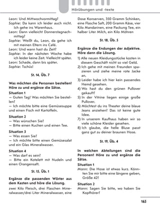 Leon: Und Mittwochvormittag?
Sophie: Da kann ich leider auch nicht.
Ich gehe ins Warenhaus.
Leon: Dann vielleicht Donnerstagnach-
mittag?
Sophie: Weißt du, Leon, da gehe ich
mit meinen Eltern ins Café.
Leon: Und wann hast du Zeit?
Sophie: In der nächsten Woche habe
ich leider keine Zeit. Vielleicht später.
Leon: Schade, dann bis später.
Sophie: Tschüs!
St. 14, Üb. 7
Was möchten die Personen bestellen?
Höre zu und ergänze die Sätze.
Situation 1
— Guten Tag! Was möchten Sie bestel-
len?
— Ich möchte bitte eine Gemüsesuppe
und einen Fisch mit Kartoffeln.
Situation 2
— Was wünschen Sie?
— Bitte einen Kuchen und einen Tee.
Situation 3
— Was essen Sie?
— Ich möchte bitte einen Gemüsesalat
und ein Glas Mineralwasser.
Situation 4
— Was darf es sein?
— Bitte ein Kotelett mit Nudeln und
einen Orangensaft.
St. 15, Üb. 1
Ergänze die passenden Wörter aus
dem Kasten und höre die Lösung.
zwei Kilo Fleisch, drei Flaschen Mine-
ralwasser/drei Liter Mineralwasser, eine
Dose Konserven, 350 Gramm Schinken,
eine Flasche Saft, 200 Gramm Käse, vier
Kilo Mandarinen, eine Packung Tee, ein
halber Liter Milch, ein Kilo Möhren
St. 18, Üb. 5
Ergänze die Endungen der Adjektive.
Höre dann die Lösung.
1) Alle neuen Kleidungsstücke kosten in
diesem Geschäft nicht so viel Geld.
2) Ich gehe mit meinen Freunden spa-
zieren und ziehe meine rote Jacke
an.
3) Leider habe ich hier kein passendes
Hemd gesehen.
4) Wo hast du den grünen Pullover
gekauft?
5) In der Vitrine liegen einige große
Pullover.
6) Möchtest du ins Theater deine blaue
Jeans anziehen? Das ist keine gute
Idee.
7) In unserem Kaufhaus haben wir so
viele schöne Kleider gesehen.
8) Ich glaube, die helle Bluse passt
ganz gut zu deiner braunen Hose.
St. 19, Üb. 4
In welchen Abteilungen sind die
Personen? Höre zu und ergänze die
Sätze.
Situation 1
Mann: Die Hose ist etwas kurz. Könn-
ten Sie mir bitte eine längere geben,
Größe 42?
Situation 2
Mann: Sagen Sie bitte, wo haben Sie
Kopfhörer?
165
Hörübungen und -texte
 