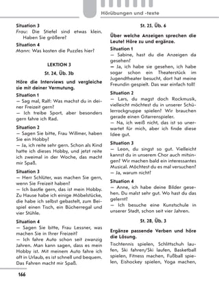 Situation 3
Frau: Die Stiefel sind etwas klein.
Haben Sie größere?
Situation 4
Mann: Was kosten die Puzzles hier?
LEKTION 3
St. 24, Üb. 3b
Höre die Interviews und vergleiche
sie mit deiner Vermutung.
Situation 1
— Sag mal, Ralf: Was machst du in dei-
ner Freizeit gern?
— Ich treibe Sport, aber besonders
gern fahre ich Rad.
Situation 2
— Sagen Sie bitte, Frau Willmer, haben
Sie ein Hobby?
— Ja, ich reite sehr gern. Schon als Kind
hatte ich dieses Hobby, und jetzt reite
ich zweimal in der Woche, das macht
mir Spaß.
Situation 3
— Herr Schlüter, was machen Sie gern,
wenn Sie Freizeit haben?
— Ich bastle gern, das ist mein Hobby.
Zu Hause habe ich einige Möbelstücke,
die habe ich selbst gebastelt, zum Bei-
spiel einen Tisch, ein Bücherregal und
vier Stühle.
Situation 4
— Sagen Sie bitte, Frau Lessner, was
machen Sie in Ihrer Freizeit?
— Ich fahre Auto schon seit zwanzig
Jahren. Man kann sagen, dass es mein
Hobby ist. Mit meinem Auto fahre ich
oft in Urlaub, es ist schnell und bequem.
Das Fahren macht mir Spaß.
St. 25, Üb. 6
Über welche Anzeigen sprechen die
Leute? Höre zu und ergänze.
Situation 1
— Sabine, hast du die Anzeigen da
gesehen?
— Ja, ich habe sie gesehen, ich habe
sogar schon ein Theaterstück im
Jugendtheater besucht, dort hat meine
Freundin gespielt. Das war einfach toll!
Situation 2
— Lars, du magst doch Rockmusik,
vielleicht möchtest du in unserer Schü-
lerrockgruppe spielen? Wir brauchen
gerade einen Gitarrenspieler.
— Na, ich weiß nicht, das ist so uner-
wartet für mich, aber ich finde diese
Idee gut.
Situation 3
— Leon, du singst so gut. Vielleicht
kannst du in unserem Chor auch mitsin-
gen? Wir machen bald ein interessantes
Musical. Möchtest du es mal versuchen?
— Ja, warum nicht?
Situation 4
— Anne, ich habe deine Bilder gese-
hen. Du malst sehr gut. Wo hast du das
gelernt?
— Ich besuche eine Kunstschule in
unserer Stadt, schon seit vier Jahren.
St. 28, Üb. 3
Ergänze passende Verben und höre
die Lösung.
Tischtennis spielen, Schlittschuh lau-
fen, Ski fahren/Ski laufen, Basketball
spielen, Fitness machen, Fußball spie-
len, Eishockey spielen, Yoga machen,
166
Hörübungen und -texte
 