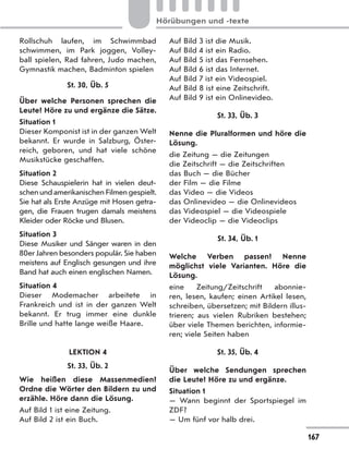 Rollschuh laufen, im Schwimmbad
schwimmen, im Park joggen, Volley-
ball spielen, Rad fahren, Judo machen,
Gymnastik machen, Badminton spielen
St. 30, Üb. 5
Über welche Personen sprechen die
Leute? Höre zu und ergänze die Sätze.
Situation 1
Dieser Komponist ist in der ganzen Welt
bekannt. Er wurde in Salzburg, Öster-
reich, geboren, und hat viele schöne
Musikstücke geschaffen.
Situation 2
Diese Schauspielerin hat in vielen deut-
schenundamerikanischenFilmengespielt.
Sie hat als Erste Anzüge mit Hosen getra-
gen, die Frauen trugen damals meistens
Kleider oder Röcke und Blusen.
Situation 3
Diese Musiker und Sänger waren in den
80er Jahren besonders populär. Sie haben
meistens auf Englisch gesungen und ihre
Band hat auch einen englischen Namen.
Situation 4
Dieser Modemacher arbeitete in
Frankreich und ist in der ganzen Welt
bekannt. Er trug immer eine dunkle
Brille und hatte lange weiße Haare.
LEKTION 4
St. 33, Üb. 2
Wie heißen diese Massenmedien?
Ordne die Wörter den Bildern zu und
erzähle. Höre dann die Lösung.
Auf Bild 1 ist eine Zeitung.
Auf Bild 2 ist ein Buch.
Auf Bild 3 ist die Musik.
Auf Bild 4 ist ein Radio.
Auf Bild 5 ist das Fernsehen.
Auf Bild 6 ist das Internet.
Auf Bild 7 ist ein Videospiel.
Auf Bild 8 ist eine Zeitschrift.
Auf Bild 9 ist ein Onlinevideo.
St. 33, Üb. 3
Nenne die Pluralformen und höre die
Lösung.
die Zeitung — die Zeitungen
die Zeitschrift — die Zeitschriften
das Buch — die Bücher
der Film — die Filme
das Video — die Videos
das Onlinevideo — die Onlinevideos
das Videospiel — die Videospiele
der Videoclip — die Videoclips
St. 34, Üb. 1
Welche Verben passen? Nenne
möglichst viele Varianten. Höre die
Lösung.
eine Zeitung/Zeitschrift abonnie-
ren, lesen, kaufen; einen Artikel lesen,
schreiben, übersetzen; mit Bildern illus-
trieren; aus vielen Rubriken bestehen;
über viele Themen berichten, informie-
ren; viele Seiten haben
St. 35, Üb. 4
Über welche Sendungen sprechen
die Leute? Höre zu und ergänze.
Situation 1
— Wann beginnt der Sportspiegel im
ZDF?
— Um fünf vor halb drei.
167
Hörübungen und -texte
 