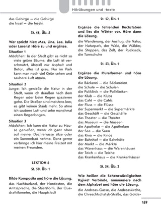 das Gebirge — die Gebirge
die Insel — die Inseln
St. 46, Üb. 5
Wer spricht hier: Max, Lina, Lea, Julia
oder Lorenz? Höre zu und ergänze.
Situation 1
Mädchen: In der Stadt gibt es nicht so
viele grüne Bäume, die Luft ist ver-
schmutzt, überall nur Asphalt und
Beton, alles ist grau. Nur im Park
kann man noch viel Grün sehen und
saubere Luft atmen.
Situation 2
Junge: Ich genieße die Natur in der
Stadt, wenn ich draußen nach dem
Regen oder beim Regen spazieren
gehe. Die Straßen sind meistens leer,
es gibt keinen Staub mehr. So atme
ich saubere Luft und sehe manchmal
einen Regenbogen.
Situation 3
Mädchen: Ich kann die Natur zu Hau-
se genießen, wenn ich ganz oben
auf meiner Dachterrasse sitze oder
ein Sonnenbad nehme. Ganz gerne
verbringe ich hier meine Freizeit mit
meinen Freunden.
LEKTION 6
St. 50, Üb. 1
Bilde Komposita und höre die Lösung.
das Nachbarland, der Nordosten, die
Amtssprache, die Staatsform, der Qua-
dratkilometer, die Hauptstadt
St. 52, Üb. 1
Ergänze die fehlenden Buchstaben
und lies die Wörter vor. Höre dann
die Lösung.
die Wanderung, der Ausflug, die Natur,
der Naturpark, der Wald, die Wälder,
die Steppen, das Zelt, der Rucksack,
die Turnschuhe
St. 53, Üb. 1
Ergänze die Pluralformen und höre
die Lösung.
die Bäckerei — die Bäckereien
die Schule — die Schulen
die Poliklinik — die Polikliniken
der Klub — die Klubs
das Café — die Cafés
der Fluss — die Flüsse
der Supermarkt — die Supermärkte
das Geschäft — die Geschäfte
das Theater — die Theater
das Museum — die Museen
die Apotheke — die Apotheken
der See — die Seen
das Kino — die Kinos
der Bahnhof — die Bahnhöfe
der Markt — die Märkte
das Warenhaus — die Warenhäuser
der Teich — die Teiche
das Krankenhaus — die Krankenhäuser
St. 54, Üb. 2
Wie heißen die Sehenswürdigkeiten
Kyjiws? Verbinde, nummeriere nach
dem Alphabet und höre die Lösung.
die Andreas-Gasse, die Andreaskirche,
die Chreschtschatyk-Straße, das Golde-
169
Hörübungen und -texte
 