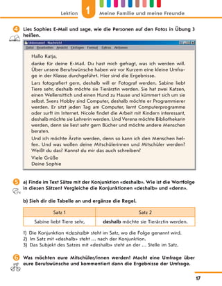  Lies Sophies E-Mail und sage, wie die Personen auf den Fotos in Übung 3
heißen.
Hallo Katja,
danke für deine E-Mail. Du hast mich gefragt, was ich werden will.
Über unsere Berufswünsche haben wir vor Kurzem eine kleine Umfra-
ge in der Klasse durchgeführt. Hier sind die Ergebnisse.
Lars fotografiert gern, deshalb will er Fotograf werden. Sabine liebt
Tiere sehr, deshalb möchte sie Tierärztin werden. Sie hat zwei Katzen,
einen Wellensittich und einen Hund zu Hause und kümmert sich um sie
selbst. Svens Hobby sind Computer, deshalb möchte er Programmierer
werden. Er sitzt jeden Tag am Computer, lernt Computerprogramme
oder surft im Internet. Nicole findet die Arbeit mit Kindern interessant,
deshalb möchte sie Lehrerin werden. Und Verena möchte Bibliothekarin
werden, denn sie liest sehr gern Bücher und möchte andere Menschen
beraten.
Und ich möchte Ärztin werden, denn so kann ich den Menschen hel-
fen. Und was wollen deine Mitschülerinnen und Mitschüler werden?
Weißt du das? Kannst du mir das auch schreiben?
Viele Grüße
Deine Sophie
 a) Finde im Text Sätze mit der Konjunktion «deshalb». Wie ist die Wortfolge
in diesen Sätzen? Vergleiche die Konjunktionen «deshalb» und «denn».
b) Sieh dir die Tabelle an und ergänze die Regel.
Satz 1 Satz 2
Sabine liebt Tiere sehr, deshalb möchte sie Tierärztin werden.
1) Die Konjunktion «deshalb» steht im Satz, wo die Folge genannt wird.
2) Im Satz mit «deshalb» steht … nach der Konjunktion.
3) Das Subjekt des Satzes mit «deshalb» steht an der … Stelle im Satz.
 Was möchten eure Mitschüler/innen werden? Macht eine Umfrage über
eure Berufswünsche und kommentiert dann die Ergebnisse der Umfrage.
Lektion 1 Meine Familie und meine Freunde
17
 