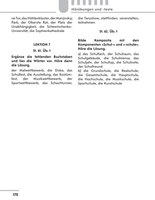 neTor,dasHöhlenkloster,derMarijinskyj
Park, der Oberste Rat, der Platz der
Unabhängigkeit, die Schewtschenko-
Universität, die Sophienkathedrale
LEKTION 7
St. 61, Üb. 1
Ergänze die fehlenden Buchstaben
und lies die Wörter vor. Höre dann
die Lösung.
der Malwettbewerb, die Disko, das
Schulfest, die Ausstellung, das Kostüm-
fest, der Musikwettbewerb, der
Sportwettbewerb, das  Schachturnier,
die Tanzshow, stattfinden, veranstalten,
teilnehmen
St. 62, Üb. 1
Bilde Komposita mit den
Komponenten «Schul-» und «-schule».
Höre die Lösung.
a) das Schulfach, der Schulraum, das
Schulgebäude, die Schulmensa, das
Schuljahr, der Schultyp, die Schulnote,
der Schulfreund
b) die Grundschule, die Realschule,
die Gesamtschule, die Hauptschule,
die Hochschule, die Musikschule, die
Sportschule, die Kunstschule
170
Hörübungen und -texte
 