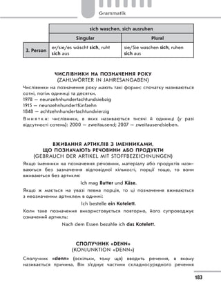 sich waschen, sich ausruhen
Singular Plural
3. Person
er/sie/es wäscht sich, ruht
sich aus
sie/Sie waschen sich, ruhen
sich aus
ЧИСЛІВНИКИ НА ПОЗНАЧЕННЯ РОКУ
(ZAHLWÖRTER IN JAHRESANGABEN)
Числівники на позначення року мають такі форми: спочатку називаються
сотні, потім одиниці та десятки.
1978 — neunzehnhundertachtundsiebzig
1915 — neunzehnhundertfünfzehn
1848 — achtzehnhundertachtundvierzig
В и н я т к и: числівники, в  яких називаються тисячі й одиниці (у разі
відсутності сотень): 2000 — zweitausend; 2007 — zweitausendsieben.
ВЖИВАННЯ АРТИКЛІВ З ІМЕННИКАМИ,
ЩО ПОЗНАЧАЮТЬ РЕЧОВИНИ АБО ПРОДУКТИ
(GEBRAUCH DER ARTIKEL MIT STOFFBEZEICHNUNGEN)
Якщо іменники на позначення речовини, матеріалу або продуктів нази-
ваються без зазначення відповідної кількості, порції тощо, то вони
вживаються без артикля:
Ich mag Butter und Käse.
Якщо ж мається на увазі певна порція, то ці позначення вживаються
з неозначеним артиклем в однині:
Ich bestelle ein Kotelett.
Коли таке позначення використовується повторно, його супроводжує
означений артикль:
Nach dem Essen bezahle ich das Kotelett.
СПОЛУЧНИК «DENN»
(KONJUNKTION «DENN»)
Сполучник «denn» (оскільки, тому що) вводить речення, в якому
називається причина. Він з’єднує частини складносурядного речення
183
Grammatik
 