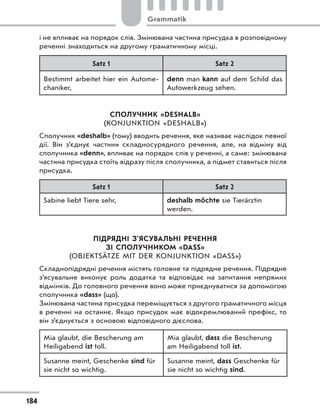 і не впливає на порядок слів. Змінювана частина присудка в розповідному
реченні знаходиться на другому граматичному місці.
Satz 1 Satz 2
Bestimmt arbeitet hier ein Autome-
chaniker,
denn man kann auf dem Schild das
Autowerkzeug sehen.
СПОЛУЧНИК «DESHALB»
(KONJUNKTION «DESHALB»)
Сполучник «deshalb» (тому) вводить речення, яке називає наслідок певної
дії. Він з’єднує частини складносурядного речення, але, на відміну від
сполучника «denn», впливає на порядок слів у реченні, а саме: змінювана
частина присудка стоїть відразу після сполучника, а підмет ставиться після
присудка.
Satz 1 Satz 2
Sabine liebt Tiere sehr, deshalb möchte sie Tierärztin
werden.
ПІДРЯДНІ З’ЯСУВАЛЬНІ РЕЧЕННЯ
ЗІ СПОЛУЧНИКОМ «DASS»
(OBJEKTSÄTZE MIT DER KONJUNKTION «DASS»)
Складнопідрядні речення містять головне та підрядне речення. Підрядне
з’ясувальне виконує роль додатка та відповідає на запитання непрямих
відмінків. До головного речення воно може приєднуватися за допомогою
сполучника «dass» (що).
Змінювана частина присудка переміщується з другого граматичного місця
в реченні на останнє. Якщо присудок має відокремлюваний префікс, то
він з’єднується з основою відповідного дієслова.
Mia glaubt, die Bescherung am
Heiligabend ist toll.
Mia glaubt, dass die Bescherung
am Heiligabend toll ist.
Susanne meint, Geschenke sind für
sie nicht so wichtig.
Susanne meint, dass Geschenke für
sie nicht so wichtig sind.
184
Grammatik
 