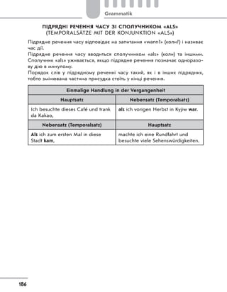 ПІДРЯДНІ РЕЧЕННЯ ЧАСУ ЗІ СПОЛУЧНИКОМ «ALS»
(TEMPORALSÄTZE MIT DER KONJUNKTION «ALS»)
Підрядне речення часу відповідає на запитання «wann?» (коли?) і називає
час дії.
Підрядне речення часу вводиться сполучником «als» (коли) та іншими.
Сполучник «als» уживається, якщо підрядне речення позначає одноразо-
ву дію в минулому.
Порядок слів у підрядному реченні часу такий, як і в інших підрядних,
тобто змінювана частина присудка стоїть у кінці речення.
Einmalige Handlung in der Vergangenheit
Hauptsatz Nebensatz (Temporalsatz)
Ich besuchte dieses Café und trank
da Kakao,
als ich vorigen Herbst in Kyjiw war.
Nebensatz (Temporalsatz) Hauptsatz
Als ich zum ersten Mal in diese
Stadt kam,
machte ich eine Rundfahrt und
besuchte viele Sehenswürdigkeiten.
186
Grammatik
 