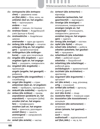 die Amtssprache (die Amtsspra-
chen) — державна мова
an (Dat./Akk.) — біля, коло, на
anbieten (bot an, hat angebo-
ten) — пропонувати
andere — інші
anders — інакше, по-іншому
die Andreas-Gasse — Андріївський
узвіз (вулиця в Києві)
die Andreaskirche — Андріївська
церква
aneinander — один до одного
der Anfang (die Anfänge) — початок
anfangen (fing an, hat angefan-
gen) — (роз)починати(ся)
der Anfängerkurs (die Anfänger-
kurse) — курс для початківців
die Angabe (die Angaben) — дані
angeben (gab an, hat angege-
ben) — указувати, повідомляти
das Angebot (die Angebote) —
пропозиція
angeln (angelte, hat geangelt) —
рибалити
der Angestellte (die Angestellten) —
службовець
die Angst (die Ängste) — страх
ankommen (kam an, ist angekom-
men) — прибувати, приїжджати
die Ankunft (die Ankünfte) — прибуття
der Anlass (die Anlässe) — привід
anprobieren (probierte an, hat
anprobiert) — приміряти (одяг)
anrufen (rief an, hat angeru-
fen) — телефонувати
ansehen (sah an, hat angese-
hen) — дивитися, розглядати
anstatt (Gen.) — замість
anstrengend — напружений;
втомливий
der Anteil (die Anteile) — частка
die Antwort (die Antworten) —
відповідь
antworten (antwortete, hat
geantwortet) — відповідати
die Anzeige (die Anzeigen) —
оголошення, повідомлення
anzeigen (zeigte an, hat
angezeigt) — оголошувати,
повідомляти; доносити
anziehen (zog an, hat angezo-
gen) — одягати
der Anzug (die Anzüge) — костюм
der Apfel (die Äpfel) — яблуко
die Arbeit (die Arbeiten) — робота
arbeiten (arbeitete, hat gearbei-
tet) — працювати
das Arbeitsbuch (die Arbeitsbü-
cher) — робочий зошит
arbeitslos — безробітний
der Arbeitstag (die Arbeitstage) —
робочий день
archäologisch — археологічний
der Architekt (die Architekten) —
архітектор
das Argument (die Argumente) —
аргумент
die Art (die Arten) — вид, різновид
artig — слухняний
der Artikel (die Artikel) — артикль;
стаття (у пресі)
der Arzt (die Ärzte) — лікар
das Asowsche Meer — Азовське море
die Assoziation (die Assoziationen) —
асоціація
der Astronom (die Astronomen) —
астроном
atmen (atmete, hat geatmet) —
дихати
auch — також
audiovisuell — аудіовізуальний
auf (Dat./Akk.) — на, в, по
188
Wörterverzeichnis Deutsch-Ukrainisch
 