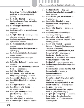 B
babysitten ['be:bistn
.] (hat baby-
gesittet) — доглядати малу
дитину
der Bach (die Bäche) — струмок
backen (backte/buk, hat geba-
cken) — пекти
die Bäckerei (die Bäckereien) —
пекарня
die Backwaren (Pl.) — хлібобулочні
вироби
das Bad (die Bäder) — ванна, ванна
кімната; купання
der Badeanzug (die Badeanzüge) —
купальний костюм
die Badehose (die Badehosen) —
плавки
baden (badete, hat gebadet) —
купати(ся)
das Badezimmer (die Badezimmer) —
ванна кімната
das Badminton ['b*tmnt3n] —
бадмінтон
die Bahn (die Bahnen) — залізниця;
дорога
der Bahnhof (die Bahnhöfe) — вокзал
bald — незабаром
der Ball (die Bälle) — м’яч
die Ballsportart (die Ballsportar-
ten) — види спорту з м’ячем
die Banane (die Bananen) — банан
das Band (die Bänder) — стрічка;
пояс
der Band (die Bände) — том
die Band [b*nt] (die Bands) —
музичний гурт
die Bank (die Bänke) — лава;
(die Banken) — банк
bar — готівка
der Bär (die Bären) — ведмідь
der Bärenhunger — вовчий апетит
der Bart (die Bärte) — борода
basteln (bastelte, hat gebastelt) —
майструвати
der Bauarbeiter (die Bauarbeiter) —
будівельник
der Bauch (die Bäuche) — живіт
bauen (baute, hat gebaut) —
будувати
der Bauer (die Bauern) — селянин,
фермер
die Bäuerin (die Bäuerinnen) —
селянка, фермерка
der Bauernhof (die Bauernhöfe) —
селянське подвір’я, фермерське
господарство
der Baum (die Bäume) — дерево
Bayern — Баварія (федеральна
земля в Німеччині)
beantworten (beantwortete, hat
beantwortet) — відповідати
bedecken (bedeckte, hat
bedeckt) — вкривати, покривати
bedeuten (bedeutete, hat
bedeutet) — значити, означати
die Bedeutung (die Bedeutungen) —
значення
beeindrucken (beeindruckte, hat
beeindruckt) — вражати
beeindruckend —
приголомшливий
befestigen (befestigte, hat befes-
tigt) — укріплювати
befinden, sich (befand sich, hat
sich befunden) — знаходитися
der Beginn — початок
beginnen (begann, hat begon-
nen) — (роз)починати(ся)
der Begriff (die Begriffe)  — поняття
begründen (begründete, hat
begründet) — обґрунтовувати;
засновувати
190
Wörterverzeichnis Deutsch-Ukrainisch
 