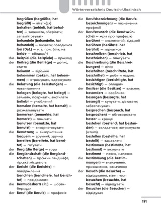 begrüßen (begrüßte, hat
begrüßt) — вітати(ся)
behalten (behielt, hat behal-
ten) — залишати, зберігати;
запам’ятовувати
behandeln (behandelte, hat
behandelt) — лікувати; поводитися
bei (Dat.) — у, в, при, біля, на
beide — обидва/-і
das Beispiel (die Beispiele) — приклад
der Beitrag (die Beiträge) — допис,
стаття
bekannt — відомий
bekommen (bekam, hat bekom-
men) — отримувати, одержувати
die Belastung (die Belastungen) —
навантаження
belegen (belegte, hat belegt) —
займати, покривати, вистилати
beliebt — улюблений
bemalen (bemalte, hat bemalt) —
розмальовувати
bemerken (bemerkte, hat
bemerkt) — помічати
benutzen (benutzte, hat
benutzt) — використовувати
die Benutzung — використання
bequem — зручний; зручно
bereiten (bereitete, hat berei-
tet) — готувати
der Berg (die Berge) — гора
die Berglandschaft (die Bergland-
schaften) — гірський ландшафт,
гірська місцевість
der Bericht (die Berichte) —
повідомлення
berichten (berichtete, hat berich-
tet) — повідомляти
die Bermudashorts (Pl.) — шорти-
бермуди
der Beruf (die Berufe) — професія
die Berufsbezeichnung (die Berufs-
bezeichnungen) — позначення
професії
der Berufswunsch (die Berufswün-
sche) — мрія про професію
berühmt — знаменитий, відомий
berühren (berührte, hat
berührt) — торкатися
beschreiben (beschrieb, hat
beschrieben) — описувати
die Beschreibung (die Beschrei-
bungen) — опис
beschriften (beschriftete, hat
beschriftet) — робити надпис
besichtigen (besichtigte, hat
besichtigt) — оглядати
der Besitzer (die Besitzer) — власник
besonders — особливо
besorgen (besorgte, hat
besorgt) — купувати, діставати;
забеспечувати
besprechen (besprach, hat
besprochen) — обговорювати
besser — краще
bestehen (bestand, hat bestan-
den) — складатися; витримувати
(іспит)
bestellen (bestellte, hat
bestellt) — замовляти
bestimmen (bestimmte, hat
bestimmt) — визначати
bestimmt — певно, напевно
die Bestimmung (die Bestim-
mungen) — визначення,
призначення, означення
der Besuch (die Besuche) —
відвідування, візит; гості
besuchen (besuchte, hat
besucht) — відвідувати
der Besucher (die Besucher) —
відвідувач
191
Wörterverzeichnis Deutsch-Ukrainisch
 