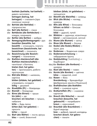 betiteln (betitelte, hat betitelt) —
давати заголовок
betragen (betrug, hat
betragen) — становити (про
показник чогось)
der Betrieb (die Betriebe) —
підприємство
das Bett (die Betten) — ліжко
die Bettdecke (die Bettdecken) —
ковдра, покривало
der Bettler (die Bettler) — жебрак
die Bewegung(dieBewegungen) —рух
bezahlen (bezahlte, hat
bezahlt) — сплачувати, платити
bezeichnen (bezeichnete, hat
bezeichnet) — позначати
die Bezeichnung (die Bezeich-
nungen) — позначення
die Biathlon-Meisterschaft (die
Biathlon-Meisterschaften) —
чемпіонат з біатлону
bieten (bot, hat gebo-
ten) — пропонувати, робити
пропозицію
das Bild (die Bilder) — малюнок,
картина
bilden (bildete, hat gebildet) —
утворювати, складати
billig — дешевий
die Bioabfälle (Pl.) — біовідходи
der Biomüll — біовідходи
die Birne (die Birnen) — груша
bis (Akk.) — до
bisschen: ein bisschen — трішки,
небагато
bitte — будь ласка
bitten (bat, hat gebeten) —
просити
bitter — гіркий
das Blatt (die Blätter) — листя; аркуш
blau — синій, блакитний
bleiben (blieb, ist geblieben) —
залишатися
der Bleistift (die Bleistifte) — олівець
der Blick (die Blicke) — погляд;
краєвид
der Blitz (die Blitze) — блискавка
blitzen: es blitzt — блискає
блискавка
blöd — дурний, тупий
der Blödsinn — дурниця, нісенітниця
blond — світловолосий, світлий
die Blume (die Blumen) — квітка
die Bluse (die Blusen) — блузка
der Boden (die Boden/Böden) —
ґрунт, дно
der Bodensee — Боденське озеро
die Bodenverschmutzung —
забруднення ґрунту
das Bodybuilding ['b1dbld8] —
бодібілдінг
das/der Bonbon (die Bonbons) —
цукерка
das Boot (die Boote) — човен
die Borste (die Borsten) — щетина
böse — сердитий, злий
das Boxen — бокс
Brandenburg — Бранденбург
(федеральна земля в Німеччині)
das Brathähnchen (die Brathähn-
chen) — смажене курча
die Bratkartoffeln (Pl.) — смажена
картопля
der Brauch (die Bräuche) — звичай
brauchen (brauchte, hat
gebraucht) — потребувати
braun — коричневий
der Braunbär (die Braunbären) —
бурий ведмідь
brav — добрий, гарний; молодець
brechen (brach, hat gebro-
chen) — ламати
192
Wörterverzeichnis Deutsch-Ukrainisch
 