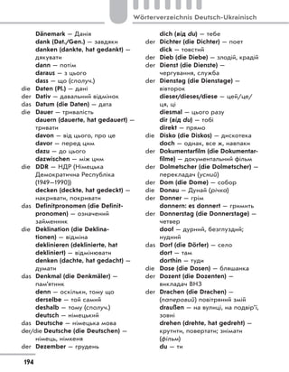 Dänemark — Данія
dank (Dat./Gen.) — завдяки
danken (dankte, hat gedankt) —
дякувати
dann — потім
daraus — з цього
dass — що (сполуч.)
die Daten (Pl.) — дані
der Dativ — давальний відмінок
das Datum (die Daten) — дата
die Dauer — тривалість
dauern (dauerte, hat gedauert) —
тривати
davon — від цього, про це
davor — перед цим
dazu — до цього
dazwischen — між цим
die DDR — НДР (Німецька
Демократична Республіка
(1949—1990))
decken (deckte, hat gedeckt) —
накривати, покривати
das Definitpronomen (die Definit-
pronomen) — означений
займенник
die Deklination (die Deklina-
tionen) — відміна
deklinieren (deklinierte, hat
dekliniert) — відмінювати
denken (dachte, hat gedacht) —
думати
das Denkmal (die Denkmäler) —
пам’ятник
denn — оскільки, тому що
derselbe — той самий
deshalb — тому (сполуч.)
deutsch — німецький
das Deutsche — німецька мова
der/die Deutsche (die Deutschen) —
німець, німкеня
der Dezember — грудень
dich (від du) — тебе
der Dichter (die Dichter) — поет
dick — товстий
der Dieb (die Diebe) — злодій, крадій
der Dienst (die Dienste) —
чергування, служба
der Dienstag (die Dienstage) —
вівторок
dieser/dieses/diese — цей/це/
ця, ці
diesmal — цього разу
dir (від du) — тобі
direkt — прямо
die Disko (die Diskos) — дискотека
doch — однак, все ж, навпаки
der Dokumentarfilm (die Dokumentar-
filme) — документальний фільм
der Dolmetscher (die Dolmetscher) —
перекладач (усний)
der Dom (die Dome) — собор
die Donau — Дунай (річка)
der Donner — грім
donnern: es donnert — гримить
der Donnerstag (die Donnerstage) —
четвер
doof — дурний, безглуздий;
нудний
das Dorf (die Dörfer) — село
dort — там
dorthin — туди
die Dose (die Dosen) — бляшанка
der Dozent (die Dozenten) —
викладач ВНЗ
der Drachen (die Drachen) —
(паперовий) повітряний змій
draußen — на вулиці, на подвір’ї,
зовні
drehen (drehte, hat gedreht) —
крутити, повертати; знімати
(фільм)
du — ти
194
Wörterverzeichnis Deutsch-Ukrainisch
 