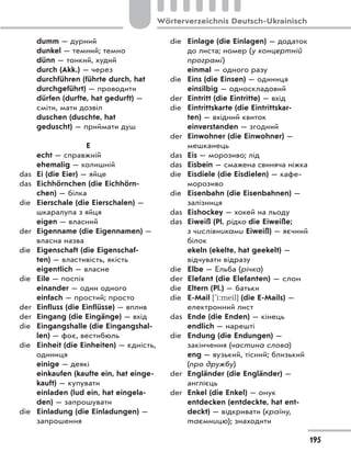 dumm — дурний
dunkel — темний; темно
dünn — тонкий, худий
durch (Akk.) — через
durchführen (führte durch, hat
durchgeführt) — проводити
dürfen (durfte, hat gedurft) —
сміти, мати дозвіл
duschen (duschte, hat
geduscht) — приймати душ
E
echt — справжній
ehemalig — колишній
das Ei (die Eier) — яйце
das Eichhörnchen (die Eichhörn-
chen) — білка
die Eierschale (die Eierschalen) —
шкаралупа з яйця
eigen — власний
der Eigenname (die Eigennamen) —
власна назва
die Eigenschaft (die Eigenschaf-
ten) — властивість, якість
eigentlich — власне
die Eile — поспіх
einander — один одного
einfach — простий; просто
der Einfluss (die Einflüsse) — вплив
der Eingang (die Eingänge) — вхід
die Eingangshalle (die Eingangshal-
len) — фоє, вестибюль
die Einheit (die Einheiten) — єдність,
одиниця
einige — деякі
einkaufen (kaufte ein, hat einge-
kauft) — купувати
einladen (lud ein, hat eingela-
den) — запрошувати
die Einladung (die Einladungen) —
запрошення
die Einlage (die Einlagen) — додаток
до листа; номер (у концертній
програмі)
einmal — одного разу
die Eins (die Einsen) — одиниця
einsilbig — односкладовий
der Eintritt (die Eintritte) — вхід
die Eintrittskarte (die Eintrittskar-
ten) — вхідний квиток
einverstanden — згодний
der Einwohner (die Einwohner) —
мешканець
das Eis — морозиво; лід
das Eisbein — смажена свиняча ніжка
die Eisdiele (die Eisdielen) — кафе-
морозиво
die Eisenbahn (die Eisenbahnen) —
залізниця
das Eishockey — хокей на льоду
das Eiweiß (Рl. рідко die Eiweiße;
з числівниками Eiweiß) — яєчний
білок
ekeln (ekelte, hat geekelt) —
відчувати відразу
die Elbe — Ельба (річка)
der Elefant (die Elefanten) — слон
die Eltern (Pl.) — батьки
die E-Mail ['i:meil] (die E-Mails) —
електронний лист
das Ende (die Enden) — кінець
endlich — нарешті
die Endung (die Endungen) —
закінчення (частина слова)
eng — вузький, тісний; близький
(про дружбу)
der Engländer (die Engländer) —
англієць
der Enkel (die Enkel) — онук
entdecken (entdeckte, hat ent-
deckt) — відкривати (країну,
таємницю); знаходити
195
Wörterverzeichnis Deutsch-Ukrainisch
 