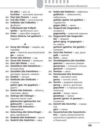 für (Akk.) — для, за
furchtbar — жахливий; жахливо
der Fürst (die Fürsten) — князь
der Fuß (die Füße) — нога (ступня)
der Fußballer (die Fußballer) —
футболіст
das Fußballspiel (die Fußball-
spiele) — футбольний матч
das Futter — корм (для тварин)
füttern (fütterte, hat gefüttert) —
годувати
G
der Gang (die Gänge) — ходьба, хід;
коридор
ganz — повністю, весь/все/вся/всі
gar — зовсім
der Garten (die Gärten) — сад
die Gasse (die Gassen) — провулок
der Gast (die Gäste) — гість
der Gästeführer (die Gästeführer) —
екскурсовод
die Gaststätte (die Gaststätten) —
ресторан, їдальня, кав’ярня
das Gebäck — печиво
das Gebäude (die Gebäude) —
споруда
geben (gab, hat gegeben) —
давати
das Gebiet (die Gebiete) — область,
територія, сфера
das Gebirge (die Gebirge) —
гірський масив, гори
gebrauchen (gebrauchte, hat
gebraucht) — вживати
die Geburt (die Geburten) —
народження
der Geburtstag (die Geburtstage) —
день народження
der Gedanke (die Gedanken) — думка
das Gedicht (die Gedichte) — вірш
die Gefahr (die Gefahren) — небезпека
gefährlich — небезпечний;
небезпечно
gefallen (gefiel, hat gefallen) —
подобатися
gegen (Akk.) — проти
die Gegend (die Gegenden) —
місцевість
gegenseitig — взаємний; взаємно
der Gegenstand (die Gegenstän-
de) — предмет
gehen (ging, ist gegangen) —
іти, ходити
gehören (gehörte, hat gehört) —
належати
der Geist (die Geister) — дух, душа
gelb — жовтий
das Geld — гроші
die Gemäldegalerie (die Gemälde-
galerien) — картинна галерея
gemeinsam — спільний; спільно
gemischt — змішаний
das Gemüse — овочі
der Gemüsesalat (die Gemüsesa-
late) — овочевий салат
genau — точний; точно
der Genitiv — родовий відмінок
genug — досить, достатньо
gepunktet — в горошок (про
тканину)
gerade — якраз, прямо
geradeaus — прямо
geraten (geriet, ist geraten) —
потрапити
das Gericht (die Gerichte) — страва;
суд
gern — охоче
die Gesamtschule (die Gesamtschu-
len) — єдина загальноосвітня
школа (тип середньої школи
в Німеччині)
199
Wörterverzeichnis Deutsch-Ukrainisch
 