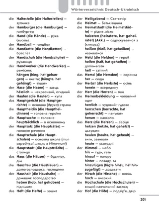 die Haltestelle (die Haltestellen) —
зупинка
der Hamburger (die Hamburger) —
гамбургер
die Hand (die Hände) — рука
(кисть)
der Handball — гандбол
die Handkette (die Handketten) —
браслет
der Handschuh (die Handschuhe) —
рукавиця
der Handwerker (die Handwerker) —
ремісник
hängen (hing, hat gehan-
gen) — висіти; (hängte, hat
gehängt) — вішати
der Hase (die Hasen) — заєць
hässlich — некрасивий, огидний
der Haufen (die Haufen) — купа
das Hauptgericht (die Hauptge-
richte) — основна (друга) страва
die Hauptheldin (die Haupthel-
dinnen) — головна героїня
die Hauptsache — головне
hauptsächlich — в основному
der Hauptsatz (die Hauptsätze) —
головне речення
die Hauptschule (die Haupt-
schulen) — основна школа (тип
середньої школи в Німеччині)
die Hauptstadt (die Hauptstädte) —
столиця
das Haus (die Häuser) — будинок,
дім
die Hausfrau (die Hausfrauen) —
домогосподарка, господиня
der Haushalt (die Haushalte) —
домашнє господарство
heben (hob, hat gehoben) —
піднімати
das Heft (die Hefte) — зошит
der Heiligabend — Святвечір
die Heimat — Батьківщина
die Heimatstadt (die Heimatstäd-
te) — рідне місто
heiraten (heiratete, hat gehei-
ratet) (Akk.) — одружуватися з
(кимось)
heißen (hieß, hat geheißen) —
називатися
der Held (die Helden) — герой
helfen (half, hat geholfen) —
допомагати
hell — світлий
das Hemd (die Hemden) — сорочка
her — сюди
der Herbst (die Herbste) — осінь
herein — всередину
der Herr (die Herren) — пан
die Herrenbekleidung — чоловічий
одяг
herrlich — чудовий; чудово
herrschen (herrschte, hat
geherrscht) — панувати
herum — навколо
das Herz (die Herzen) — серце
hetzen (hetzte, hat gehetzt) —
цькувати
heulen (heulte, hat geheult) —
вити, завивати
heute — сьогодні
der Himmel — небо
hin — туди, геть
hinauf — нагору
hinter — позаду, за
hinzufügen (fügte hinzu, hat hin-
zugefügt) — додавати
der Hirsch (die Hirsche) — олень
hoch — високий
die Hochschule (die Hochschulen) —
вищий навчальний заклад
der Hof (die Höfe) — подвір’я, двір
201
Wörterverzeichnis Deutsch-Ukrainisch
 