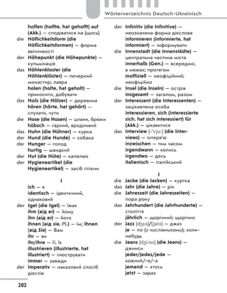 hoffen (hoffte, hat gehofft) auf
(Akk.) — сподіватися на (щось)
die Höflichkeitsform (die
Höflichkeitsformen) — форма
ввічливості
der Höhepunkt (die Höhepunkte) —
кульмінація
das Höhlenkloster (die
Höhlenklöster) — печерний
монастир; лавра
holen (holte, hat geholt) —
приносити, добувати
das Holz (die Hölzer) — деревина
hören (hörte, hat gehört) —
слухати, чути
die Hose (die Hosen) — штани, брюки
hübsch — гарний, вродливий
das Huhn (die Hühner) — курка
der Hund (die Hunde) — собака
der Hunger — голод
hurtig — швидкий
der Hut (die Hüte) — капелюх
der Hygieneartikel (die
Hygieneartikel) — засіб гігієни
I
ich — я
identisch — ідентичний,
однаковий
der Igel (die Igel) — їжак
ihm (від er) — йому
ihn (від er) — його
ihnen (від sie, Pl.) — їм; Ihnen
(від Sie) — Вам
ihr — ви
ihr/ihre — її, їх
illustrieren (illustrierte, hat
illustriert) — ілюструвати
immer — завжди
der Imperativ — наказовий спосіб
дієслів
der Infinitiv (die Infinitive) —
неозначена форма дієслова
informieren (informierte, hat
informiert) — інформувати
die Innenstadt (die Innenstädte) —
центральна частина міста
innerhalb (Gen.) — всередині,
в межах; протягом
inoffiziell — неофіційний;
неофіційно
die Insel (die Inseln) — острів
insgesamt — загалом, разом
der Interessent (die Interessenten) —
зацікавлена особа
interessieren, sich (interessierte
sich, hat sich interessiert) für
(Akk.) — цікавитися
das Interview [‐'vju:] (die Inter-
views) — інтерв’ю
inzwischen — тим часом
irgendwann — колись
irgendwo — десь
italienisch — італійський
J
die Jacke (die Jacken) — куртка
das Jahr (die Jahre) — рік
die Jahreszeit (die Jahreszeiten) —
пора року
das Jahrhundert (die Jahrhunderte) —
століття
jährlich — щорічний; щорічно
der Jazz [d4*s]/[jats] — джаз
je — по (з числівниками); коли-
небудь
die Jeans [d4i:ns] (die Jeans) —
джинси
jeder/jedes/jede —
кожний/-е/-а
jemand — хтось
jetzt — зараз
202
Wörterverzeichnis Deutsch-Ukrainisch
 