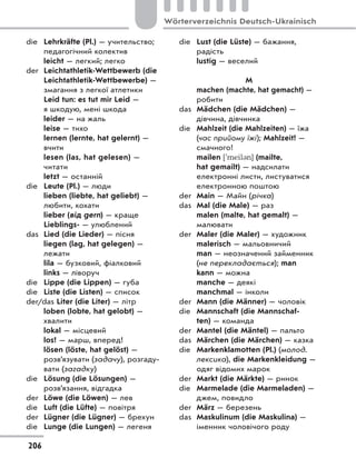 die Lehrkräfte (Pl.) — учительство;
педагогічний колектив
leicht — легкий; легко
der Leichtathletik-Wettbewerb (die
Leichtathletik-Wettbewerbe) —
змагання з легкої атлетики
Leid tun: es tut mir Leid —
я шкодую, мені шкода
leider — на жаль
leise — тихо
lernen (lernte, hat gelernt) —
вчити
lesen (las, hat gelesen) —
читати
letzt — останній
die Leute (Pl.) — люди
lieben (liebte, hat geliebt) —
любити, кохати
lieber (від gern) — краще
Lieblings- — улюблений
das Lied (die Lieder) — пісня
liegen (lag, hat gelegen) —
лежати
lila — бузковий, фіалковий
links — ліворуч
die Lippe (die Lippen) — губа
die Liste (die Listen) — список
der/das Liter (die Liter) — літр
loben (lobte, hat gelobt) —
хвалити
lokal — місцевий
los! — марш, вперед!
lösen (löste, hat gelöst) —
розв’язувати (задачу), розгаду-
вати (загадку)
die Lösung (die Lösungen) —
розв’язання, відгадка
der Löwe (die Löwen) — лев
die Luft (die Lüfte) — повітря
der Lügner (die Lügner) — брехун
die Lunge (die Lungen) — легеня
die Lust (die Lüste) — бажання,
радість
lustig — веселий
M
machen (machte, hat gemacht) —
робити
das Mädchen (die Mädchen) —
дівчина, дівчинка
die Mahlzeit (die Mahlzeiten) — їжа
(час прийому їжі); Mahlzeit! —
смачного!
mailen ['meil3n] (mailte,
hat gemailt) — надсилати
електронні листи, листуватися
електронною поштою
der Main — Майн (річка)
das Mal (die Male) — раз
malen (malte, hat gemalt) —
малювати
der Maler (die Maler) — художник
malerisch — мальовничий
man — неозначений займенник
(не перекладається); man
kann — можна
manche — деякі
manchmal — інколи
der Mann (die Männer) — чоловік
die Mannschaft (die Mannschaf-
ten) — команда
der Mantel (die Mäntel) — пальто
das Märchen (die Märchen) — казка
die Markenklamotten (Pl.) (молод.
лексика), die Markenkleidung —
одяг відомих марок
der Markt (die Märkte) — ринок
die Marmelade (die Marmeladen) —
джем, повидло
der März — березень
das Maskulinum (die Maskulina) —
іменник чоловічого роду
206
Wörterverzeichnis Deutsch-Ukrainisch
 