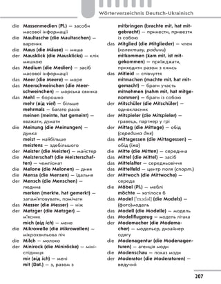 die Massenmedien (Pl.) — засоби
масової інформації
die Maultasche (die Maultaschen) —
вареник
die Maus (die Mäuse) — миша
der Mausklick (die Mausklicks) — клік
мишкою
das Medium (die Medien) — засіб
масової інформації
das Meer (die Meere) — море
das Meerschweinchen (die Meer-
schweinchen) — морська свинка
das Mehl — борошно
mehr (від viel) — більше
mehrmals — багато разів
meinen (meinte, hat gemeint) —
вважати, думати
die Meinung (die Meinungen) —
думка
meist — найбільше
meistens — здебільшого
der Meister (die Meister) — майстер
die Meisterschaft (die Meisterschaf-
ten) — чемпіонат
die Melone (die Melonen) — диня
die Mensa (die Mensen) — їдальня
der Mensch (die Menschen) —
людина
merken (merkte, hat gemerkt) —
запам’ятовувати, помічати
das Messer (die Messer) — ніж
der Metzger (die Metzger) —
м’ясник
mich (від ich) — мене
die Mikrowelle (die Mikrowellen) —
мікрохвильова піч
die Milch — молоко
der Minirock (die Miniröcke) — міні-
спідниця
mir (від ich) — мені
mit (Dat.) — з, разом з
mitbringen (brachte mit, hat mit-
gebracht) — принести, привезти
із собою
das Mitglied (die Mitglieder) — член
(колективу, родини)
mitkommen (kam mit, ist mit-
gekommen) — приїжджати,
приходити разом з кимсь
das Mitleid — співчуття
mitmachen (machte mit, hat mit-
gemacht) — брати участь
mitnehmen (nahm mit, hat mitge-
nommen) — брати із собою
der Mitschüler (die Mitschüler) —
однокласник
der Mitspieler (die Mitspieler) —
гравець, партнер у грі
der Mittag (die Mittage) — обід
(середина дня)
das Mittagessen (die Mittagessen) —
обід (їжа)
die Mitte (die Mitten) — середина
das Mittel (die Mittel) — засіб
das Mittelalter — середньовіччя
das Mittelfeld — центр поля (спорт.)
der Mittwoch (die Mittwoche) —
середа
die Möbel (Pl.) — меблі
möchte — хотілося б
das Model [`m1d3l] (die Models) —
(фото)модель
das Modell (die Modelle) — модель
das Modellflugzeug — модель літака
der Modemacher (die Modema-
cher) — модельєр, дизайнер
одягу
die Modenagentur (die Modenagen-
turen) — агенція моди
die Modenschau — показ моди
der Moderator (die Moderatoren) —
ведучий
207
Wörterverzeichnis Deutsch-Ukrainisch
 