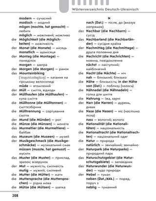 modern — сучасний
modisch — модний
mögen (mochte, hat gemocht) —
любити
möglich — можливий; можливо
die Möglichkeit (die Möglich-
keiten) — можливість
der Monat (die Monate) — місяць
monatlich — щомісяця
der Montag (die Montage) —
понеділок
morgen — завтра
der Morgen (die Morgen) — ранок
das Mountainbiking
['ma)untnba)ik8] — катання на
гірському велосипеді
müde — втомлений
der Müll — сміття, відходи
der Müllhaufen (die Müllhaufen) —
купа сміття
die Mülltonne (die Mülltonnen) —
сміттєзбірник
die Mülltrennung — сортування
сміття
der Mund (die Münder) — рот
die Münze (die Münzen) — монета
das Murmeltier (die Murmeltiere) —
байбак
das Museum (die Museen) — музей
der Musikgeschmack (die Musikge-
schmäcke) — музикальний смак
müssen (musste, hat gemusst) —
мусити
das Muster (die Muster) — приклад,
зразок; візерунок
der Mut — мужність, сміливість
mutig — мужній, сміливий
die Mutter (die Mütter) — мати
die Muttersprache (die Mutterspra-
chen) — рідна мова
die Mütze (die Mützen) — шапка
N
nach (Dat.) — після, до (вказує
напрямок)
der Nachbar (die Nachbarn) —
сусід
das Nachbarland (die Nachbarlän-
der) — сусідня країна
der Nachmittag (die Nachmittage) —
друга половина дня
die Nachricht (die Nachrichten) —
новина, повідомлення
nächst — наступний;
найближчий
die Nacht (die Nächte) — ніч
nah — близький; близько
die Nähe — близькість; in der Nähe
von (Dat.) — поблизу (чогось)
die Nähnadel (die Nähnadeln) —
голка для шиття
die Nahrung — їжа, харчі
der Narr (die Narren) — дурень,
дивак
die Nase (die Nasen) — ніс (частина
тіла)
nass — вологий; волого
die Nationalität (die Nationali-
täten) — національність
die Nationaltracht (die Nationaltrach-
ten) — національний одяг
die Natur — природа
natürlich — звичайний; звичайно
der Naturpark (die Naturparks) —
природний парк
das Naturschutzgebiet (die Natur-
schutzgebiete) — заповідник
das Naturwunder (die Naturwun-
der) — чудо природи
der Nebel — туман
neben (Dat./Akk.) — поряд,
поруч з
neblig — туманний
208
Wörterverzeichnis Deutsch-Ukrainisch
 