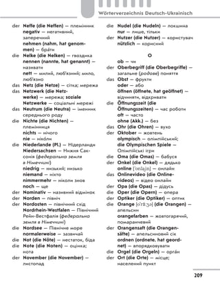 der Neffe (die Neffen) — племінник
negativ — негативний,
заперечний
nehmen (nahm, hat genom-
men) — брáти
die Nelke (die Nelken) — гвоздика
nennen (nannte, hat genannt) —
називати
nett — милий, люб’язний; мило,
люб’язно
das Netz (die Netze) — сітка; мережа
das Netzwerk (die Netz-
werke) — мережа; soziale
Netzwerke — соціальні мережі
das Neutrum (die Neutra) — іменник
середнього роду
die Nichte (die Nichten) —
племінниця
nichts — нічого
nie — нікóли
die Niederlande (Pl.) — Нідерланди
Niedersachsen — Нижня Сак-
сонія (федеральна земля
в Німеччині)
niedrig — низький; низько
niemand — ніхто
nimmermehr — ніколи знов
noch — ще
der Nominativ — називний відмінок
der Norden — північ
der Nordosten — північний схід
Nordrhein-Westfalen — Північний
Рейн-Вестфалія (федеральна
земля в Німеччині)
die Nordsee — Північне море
normalerweise — зазвичай
die Not (die Nöte) — нестаток, біда
die Note (die Noten) — оцінка;
нота
der November (die November) —
листопад
die Nudel (die Nudeln) — локшина
nur — лише, тільки
der Nutzer (die Nutzer) — користувач
nützlich — корисний
О
ob — чи
der Oberbegriff (die Oberbegriffe) —
загальне (родове) поняття
das Obst — фрукти
oder — або
öffnen (öffnete, hat geöffnet) —
відчиняти, відкривати
die Öffnungszeit (die
Öffnungszeiten) — час роботи
oft — часто
ohne (Akk.) — без
das Ohr (die Ohren) — вухо
der Oktober — жовтень
olympisch — олімпійський;
die Olympischen Spiele —
Олімпійські ігри
die Oma (die Omas) — бабуся
der Onkel (die Onkel) — дядько
online ['onla)in] — онлайн
das Onlinevideo (die Online-
videos) — відео онлайн
der Opa (die Opas) — дідусь
die Oper (die Opern) — опера
der Optiker (die Optiker) — оптик
die Orange [o'r‹:43] (die Orangen) —
апельсин
orangefarben — жовтогарячий,
помаранчевий
der Orangensaft (die Orangen-
säfte) — апельсиновий сік
ordnen (ordnete, hat geord-
net) — впорядковувати
die Orgel (die Orgeln) — оргáн
der Ort (die Orte) — місце;
населений пункт
209
Wörterverzeichnis Deutsch-Ukrainisch
 